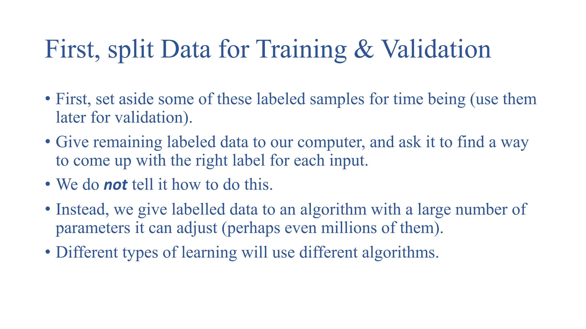 First, split Data for Training & Validation
• First, set aside some of these labeled samples for time being (use them
later for validation).
• Give remaining labeled data to our computer, and ask it to find a way
to come up with the right label for each input.
• We do not tell it how to do this.
• Instead, we give labelled data to an algorithm with a large number of
parameters it can adjust (perhaps even millions of them).
• Different types of learning will use different algorithms.
 