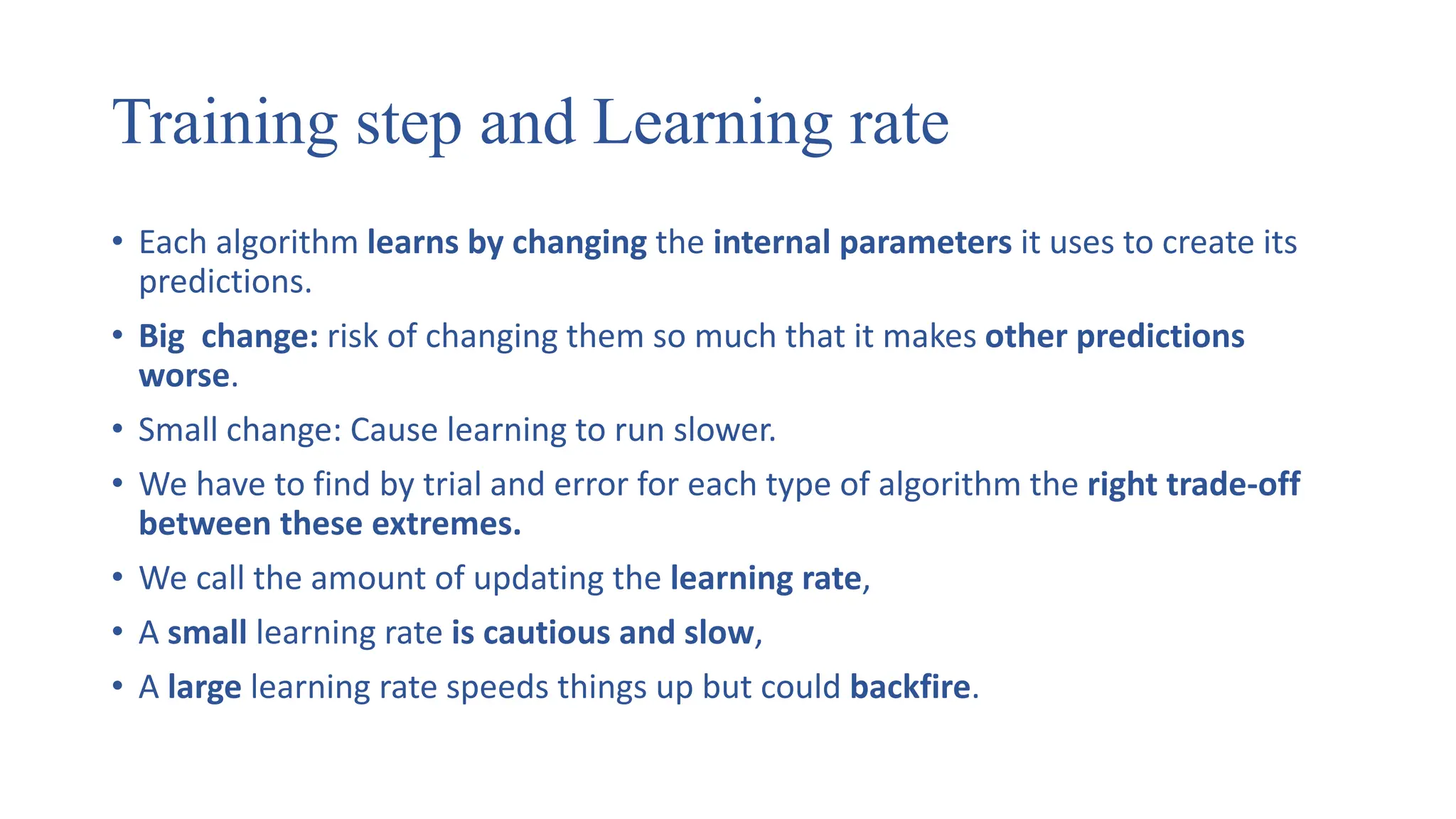 Training step and Learning rate
• Each algorithm learns by changing the internal parameters it uses to create its
predictions.
• Big change: risk of changing them so much that it makes other predictions
worse.
• Small change: Cause learning to run slower.
• We have to find by trial and error for each type of algorithm the right trade-off
between these extremes.
• We call the amount of updating the learning rate,
• A small learning rate is cautious and slow,
• A large learning rate speeds things up but could backfire.
 