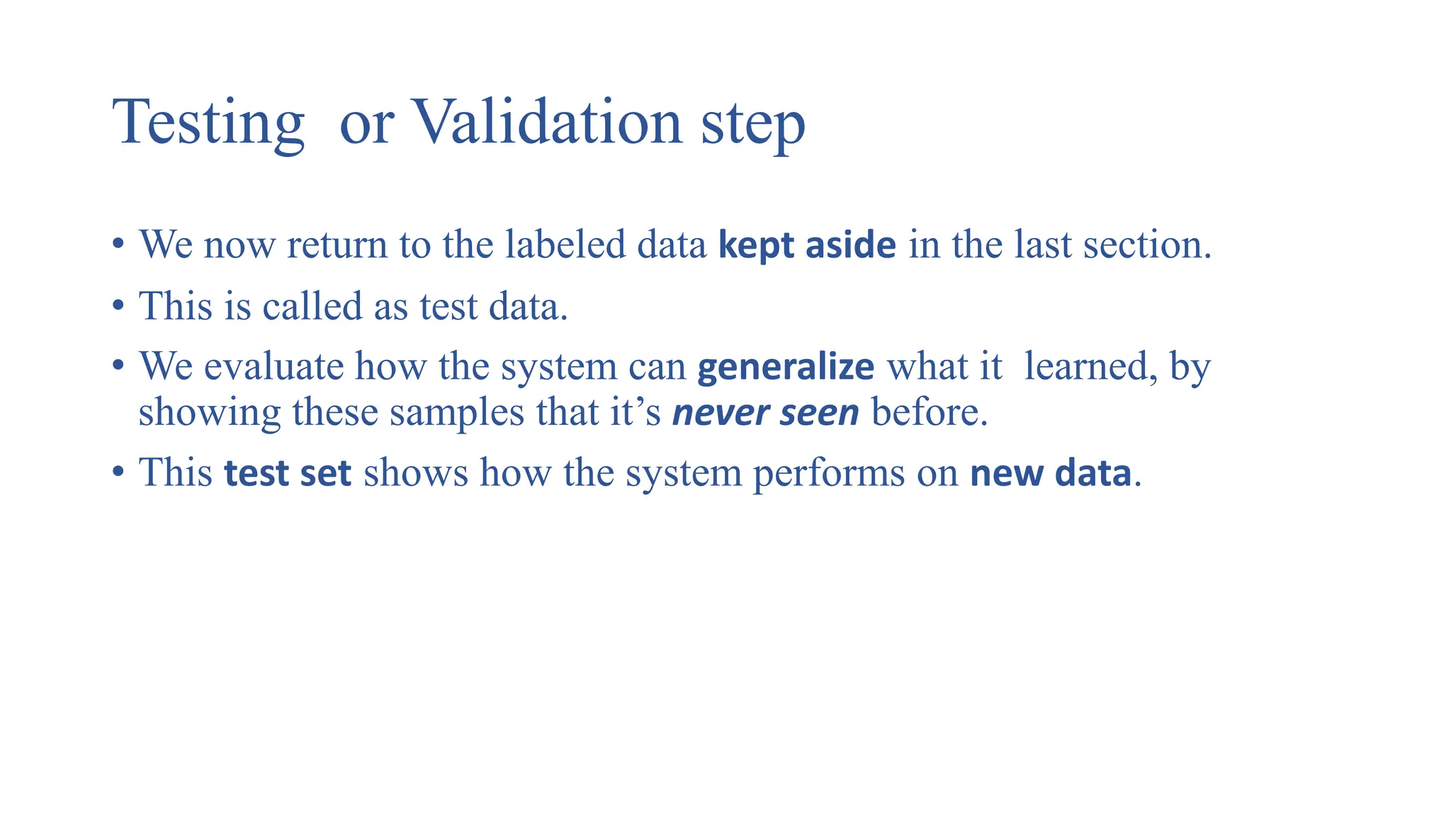 Testing or Validation step
• We now return to the labeled data kept aside in the last section.
• This is called as test data.
• We evaluate how the system can generalize what it learned, by
showing these samples that it’s never seen before.
• This test set shows how the system performs on new data.
 