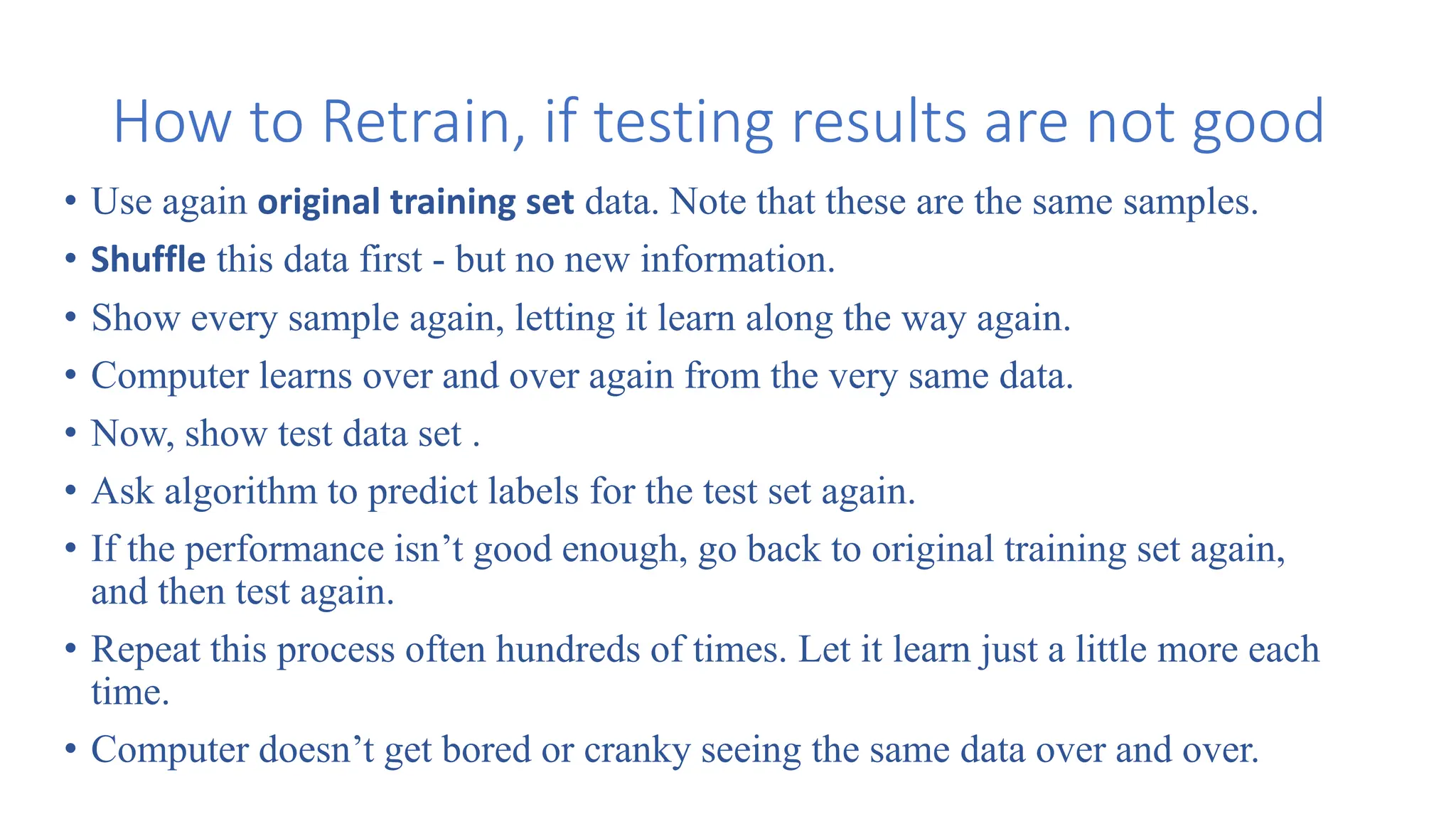 How to Retrain, if testing results are not good
• Use again original training set data. Note that these are the same samples.
• Shuffle this data first - but no new information.
• Show every sample again, letting it learn along the way again.
• Computer learns over and over again from the very same data.
• Now, show test data set .
• Ask algorithm to predict labels for the test set again.
• If the performance isn’t good enough, go back to original training set again,
and then test again.
• Repeat this process often hundreds of times. Let it learn just a little more each
time.
• Computer doesn’t get bored or cranky seeing the same data over and over.
 