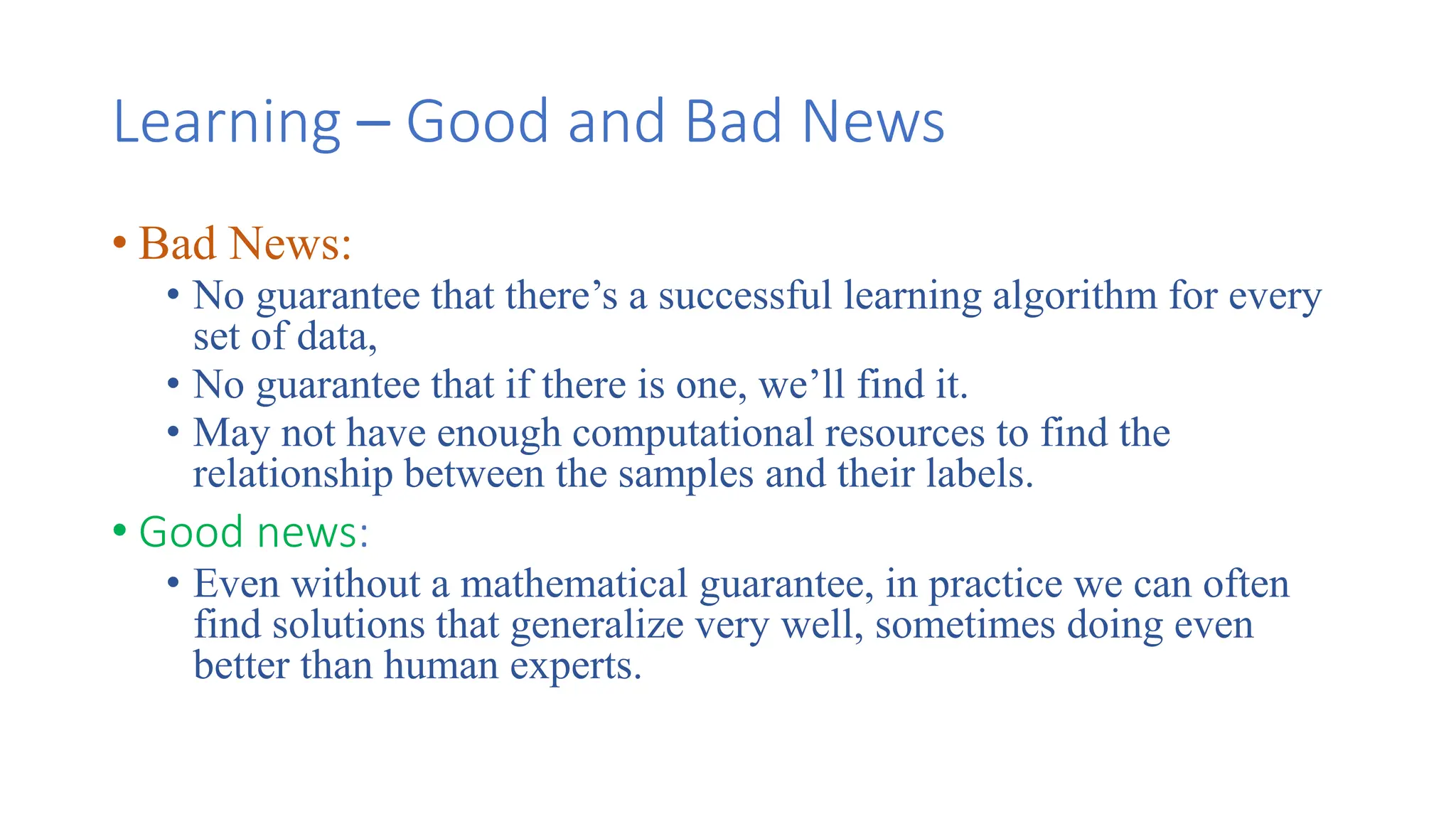 Learning – Good and Bad News
• Bad News:
• No guarantee that there’s a successful learning algorithm for every
set of data,
• No guarantee that if there is one, we’ll find it.
• May not have enough computational resources to find the
relationship between the samples and their labels.
• Good news:
• Even without a mathematical guarantee, in practice we can often
find solutions that generalize very well, sometimes doing even
better than human experts.
 
