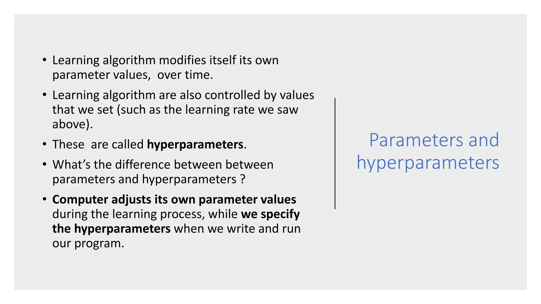 Parameters and
hyperparameters
• Learning algorithm modifies itself its own
parameter values, over time.
• Learning algorithm are also controlled by values
that we set (such as the learning rate we saw
above).
• These are called hyperparameters.
• What’s the difference between between
parameters and hyperparameters ?
• Computer adjusts its own parameter values
during the learning process, while we specify
the hyperparameters when we write and run
our program.
 
