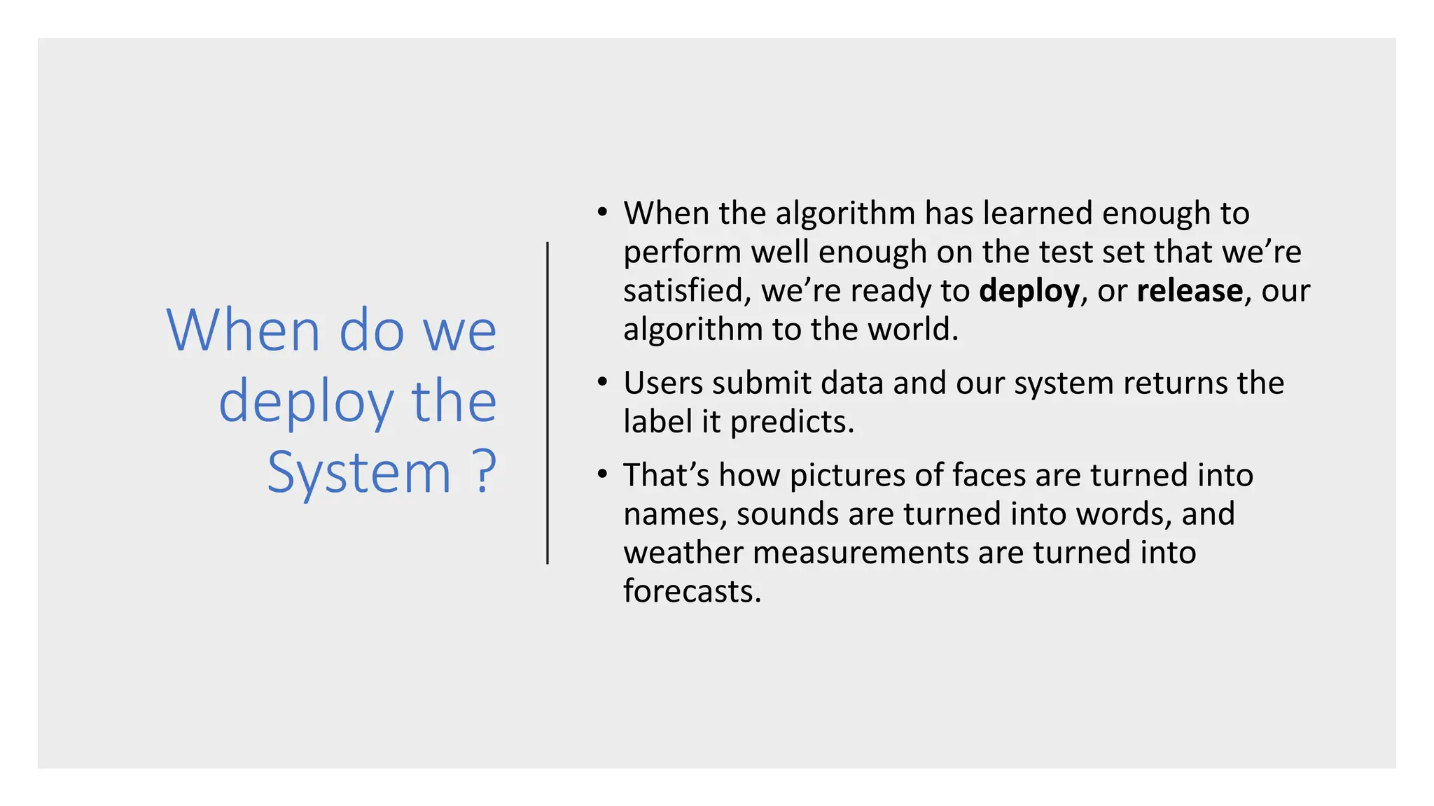 When do we
deploy the
System ?
• When the algorithm has learned enough to
perform well enough on the test set that we’re
satisfied, we’re ready to deploy, or release, our
algorithm to the world.
• Users submit data and our system returns the
label it predicts.
• That’s how pictures of faces are turned into
names, sounds are turned into words, and
weather measurements are turned into
forecasts.
 
