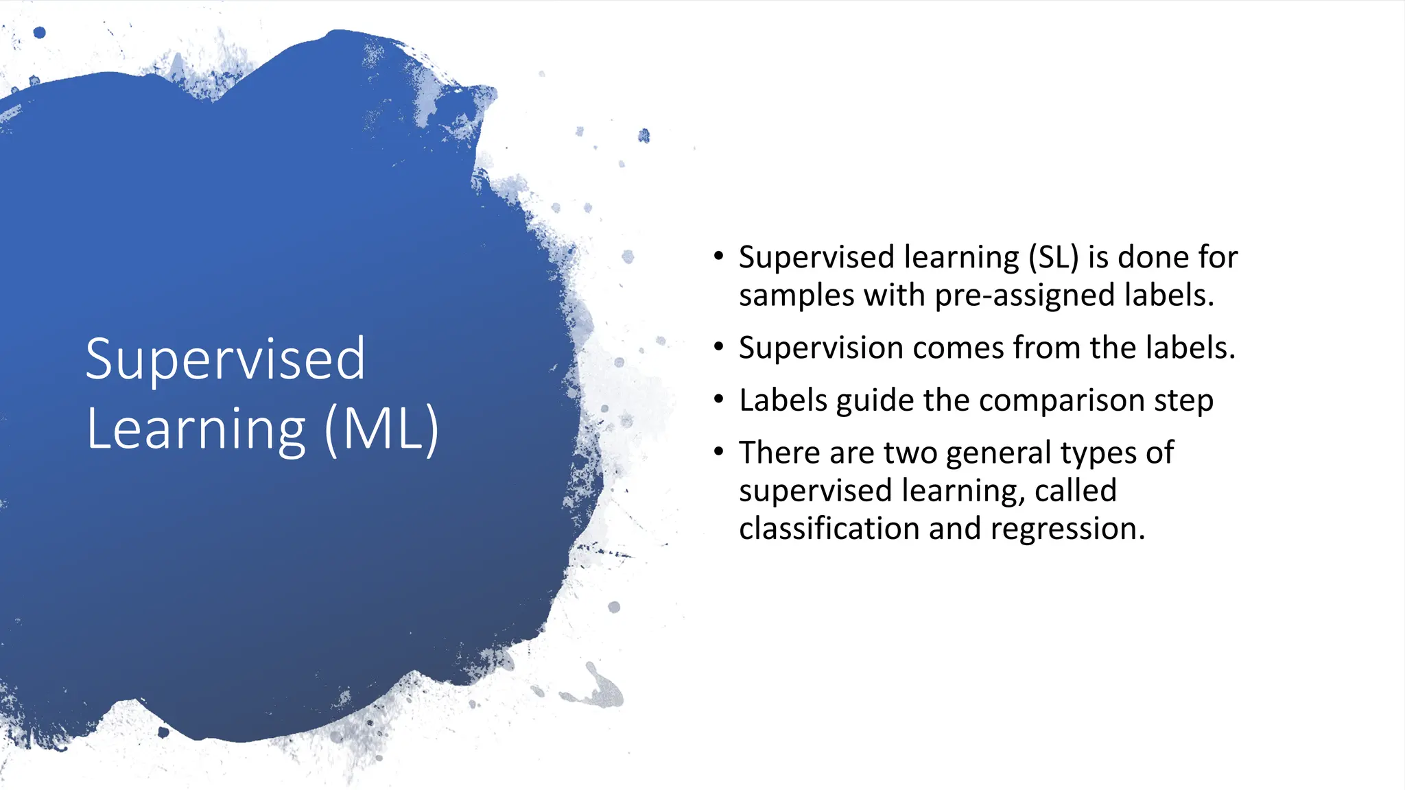 Supervised
Learning (ML)
• Supervised learning (SL) is done for
samples with pre-assigned labels.
• Supervision comes from the labels.
• Labels guide the comparison step
• There are two general types of
supervised learning, called
classification and regression.
 
