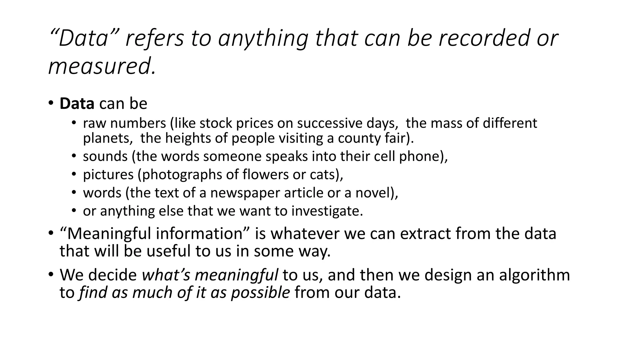 “Data” refers to anything that can be recorded or
measured.
• Data can be
• raw numbers (like stock prices on successive days, the mass of different
planets, the heights of people visiting a county fair).
• sounds (the words someone speaks into their cell phone),
• pictures (photographs of flowers or cats),
• words (the text of a newspaper article or a novel),
• or anything else that we want to investigate.
• “Meaningful information” is whatever we can extract from the data
that will be useful to us in some way.
• We decide what’s meaningful to us, and then we design an algorithm
to find as much of it as possible from our data.
 