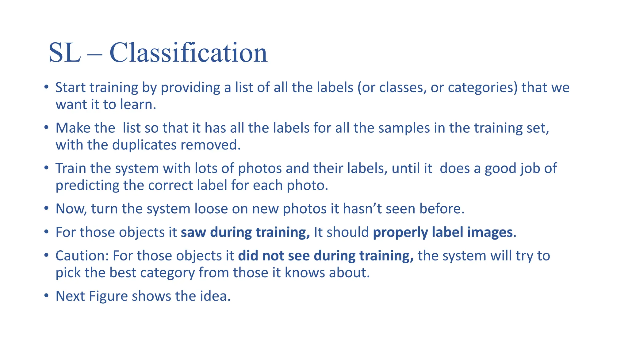 SL – Classification
• Start training by providing a list of all the labels (or classes, or categories) that we
want it to learn.
• Make the list so that it has all the labels for all the samples in the training set,
with the duplicates removed.
• Train the system with lots of photos and their labels, until it does a good job of
predicting the correct label for each photo.
• Now, turn the system loose on new photos it hasn’t seen before.
• For those objects it saw during training, It should properly label images.
• Caution: For those objects it did not see during training, the system will try to
pick the best category from those it knows about.
• Next Figure shows the idea.
 