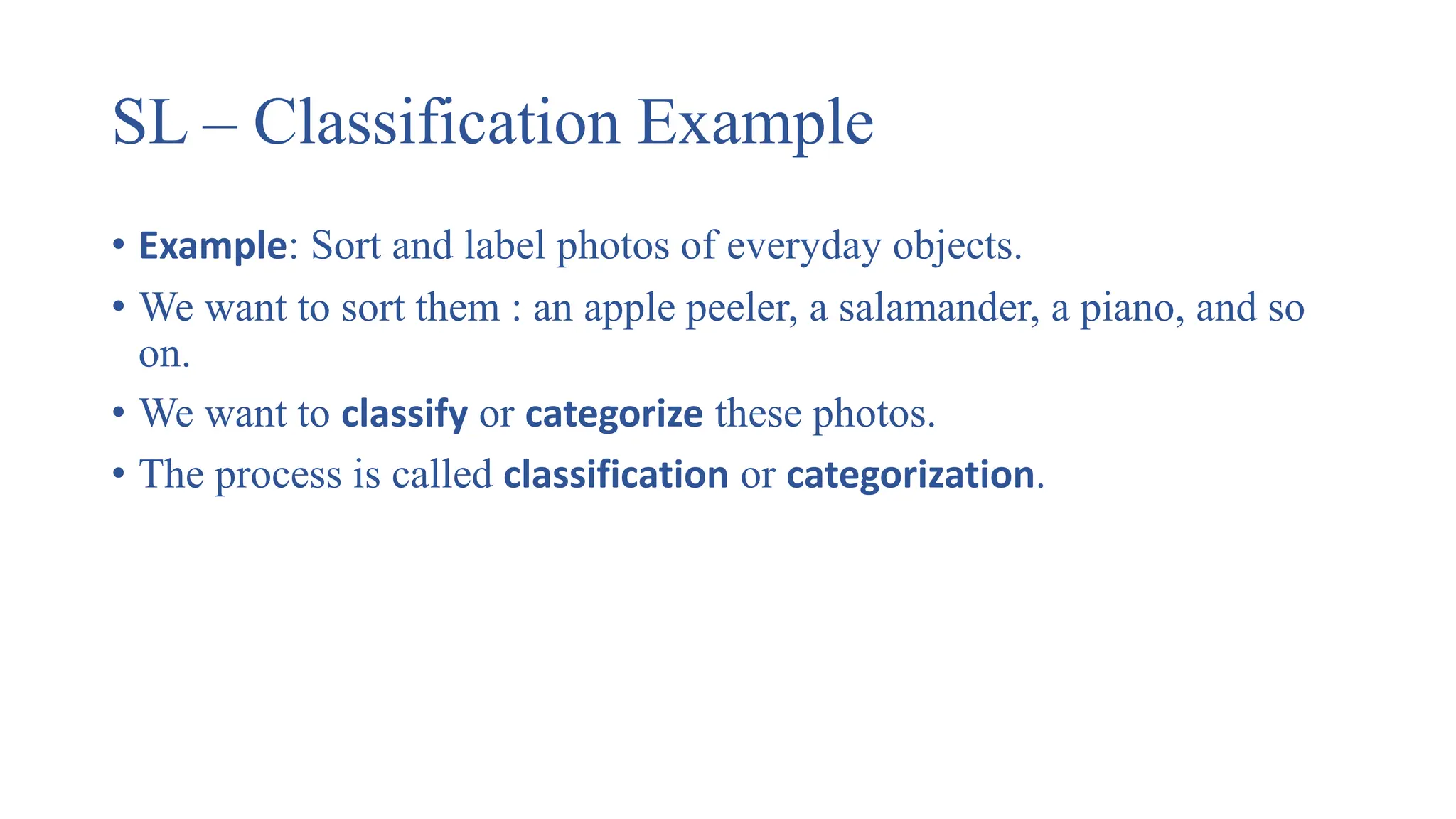 SL – Classification Example
• Example: Sort and label photos of everyday objects.
• We want to sort them : an apple peeler, a salamander, a piano, and so
on.
• We want to classify or categorize these photos.
• The process is called classification or categorization.
 