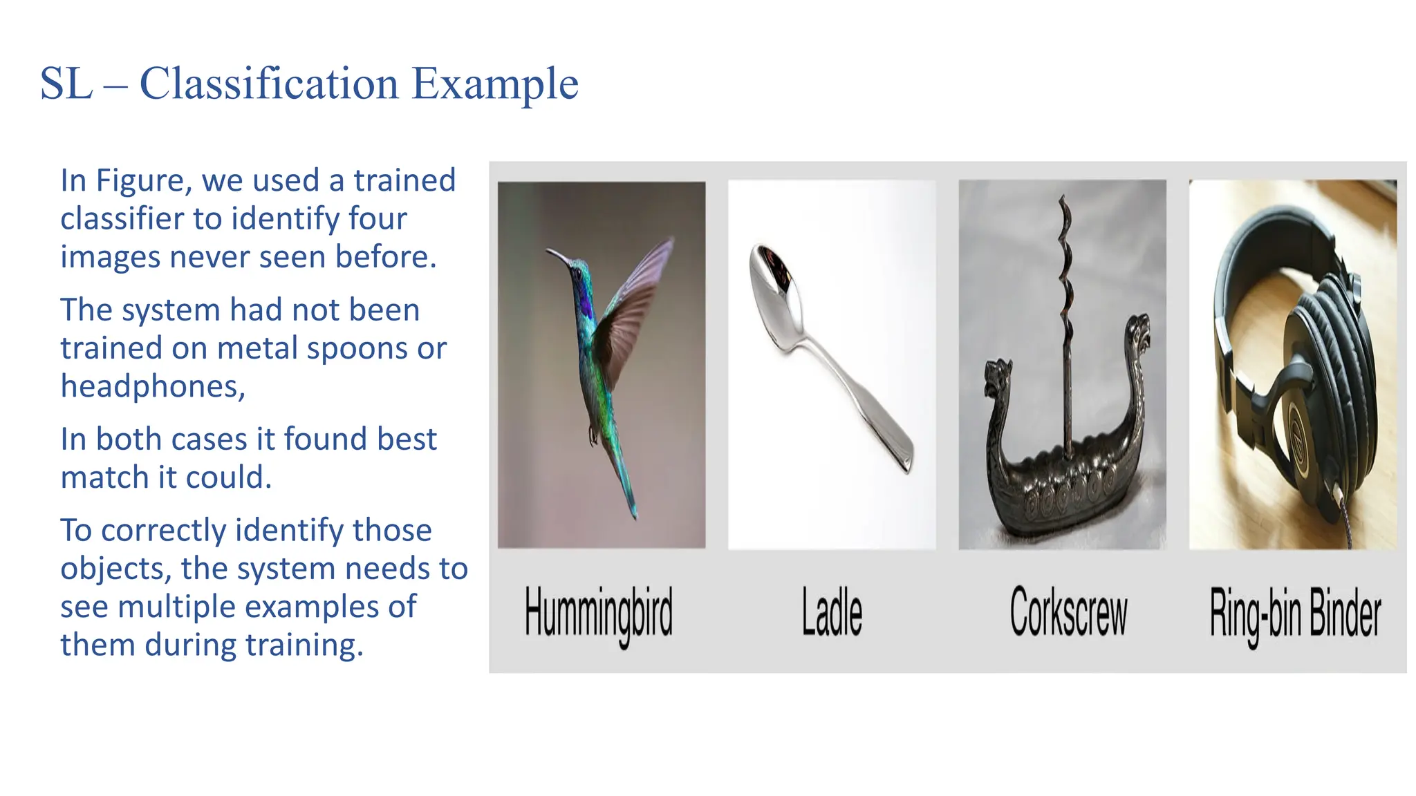 SL – Classification Example
In Figure, we used a trained
classifier to identify four
images never seen before.
The system had not been
trained on metal spoons or
headphones,
In both cases it found best
match it could.
To correctly identify those
objects, the system needs to
see multiple examples of
them during training.
 