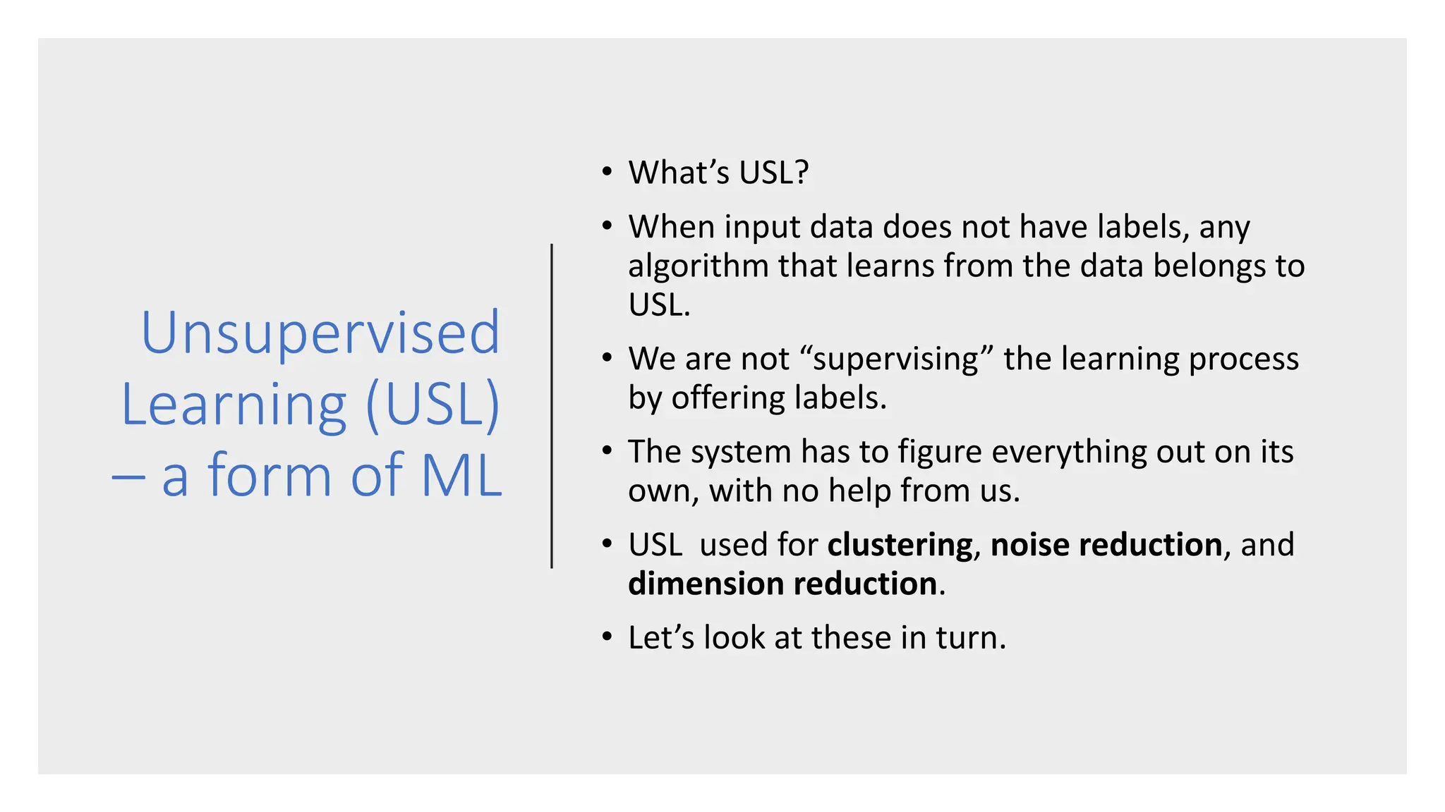 Unsupervised
Learning (USL)
– a form of ML
• What’s USL?
• When input data does not have labels, any
algorithm that learns from the data belongs to
USL.
• We are not “supervising” the learning process
by offering labels.
• The system has to figure everything out on its
own, with no help from us.
• USL used for clustering, noise reduction, and
dimension reduction.
• Let’s look at these in turn.
 