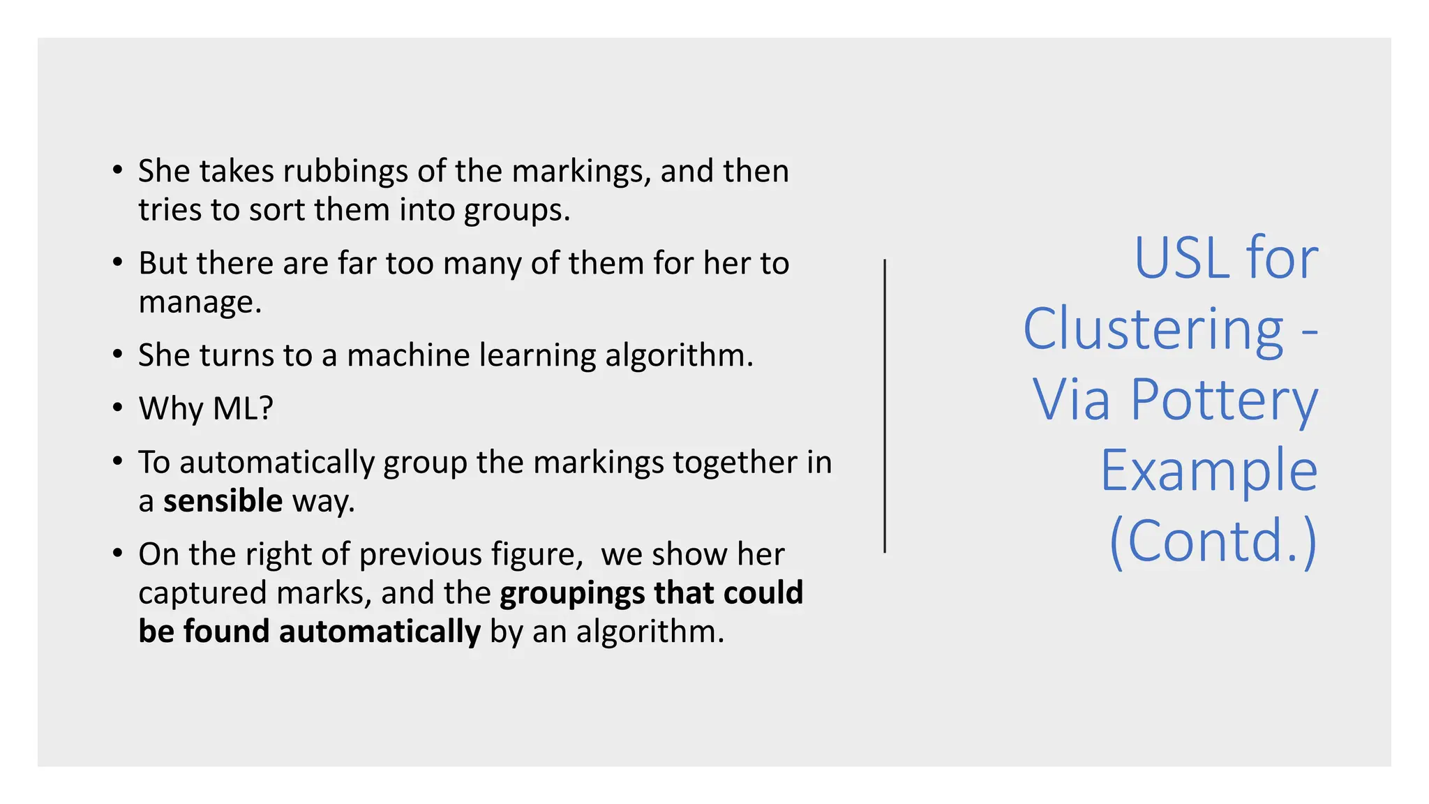 USL for
Clustering -
Via Pottery
Example
(Contd.)
• She takes rubbings of the markings, and then
tries to sort them into groups.
• But there are far too many of them for her to
manage.
• She turns to a machine learning algorithm.
• Why ML?
• To automatically group the markings together in
a sensible way.
• On the right of previous figure, we show her
captured marks, and the groupings that could
be found automatically by an algorithm.
 
