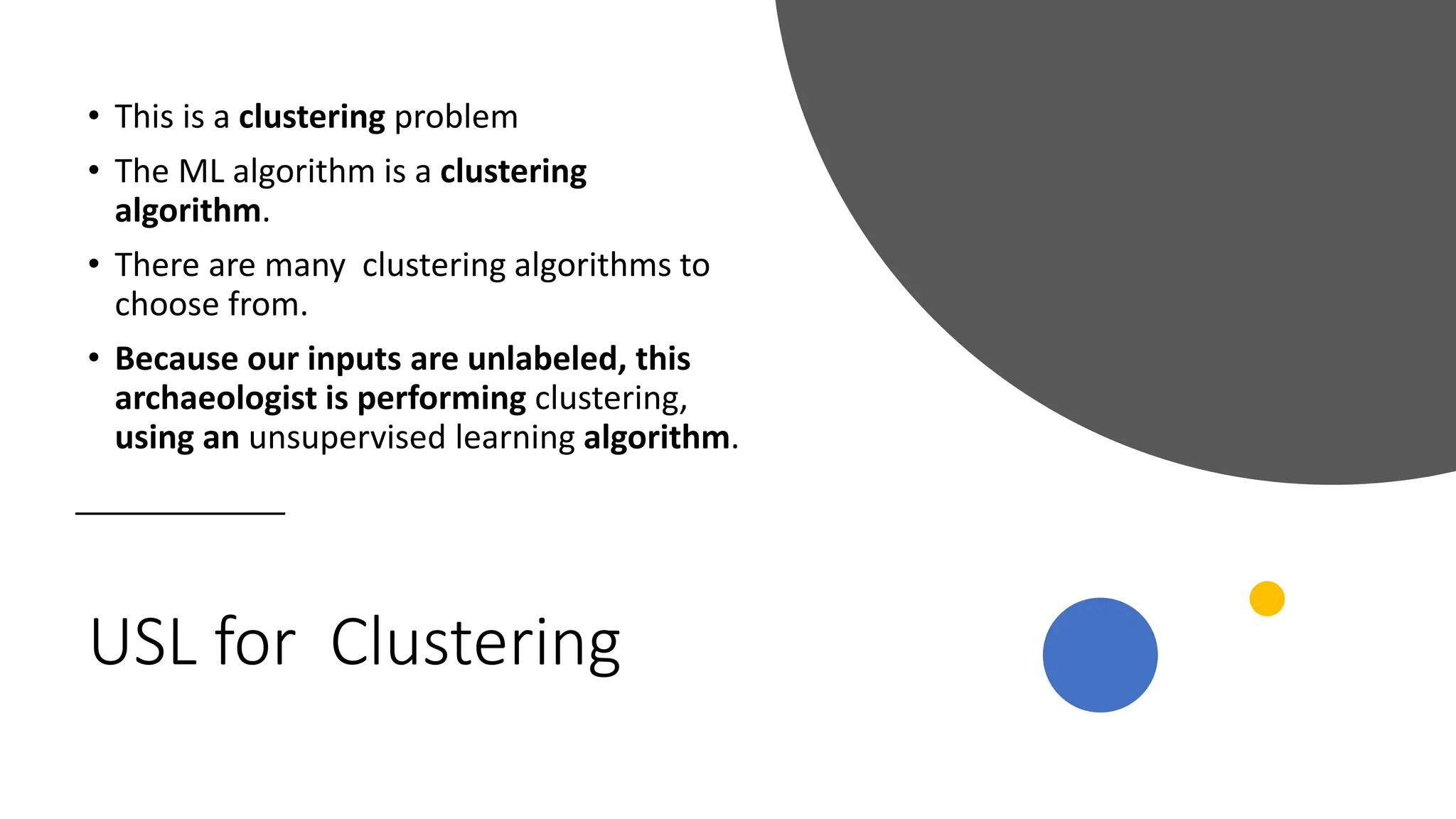 USL for Clustering
• This is a clustering problem
• The ML algorithm is a clustering
algorithm.
• There are many clustering algorithms to
choose from.
• Because our inputs are unlabeled, this
archaeologist is performing clustering,
using an unsupervised learning algorithm.
 