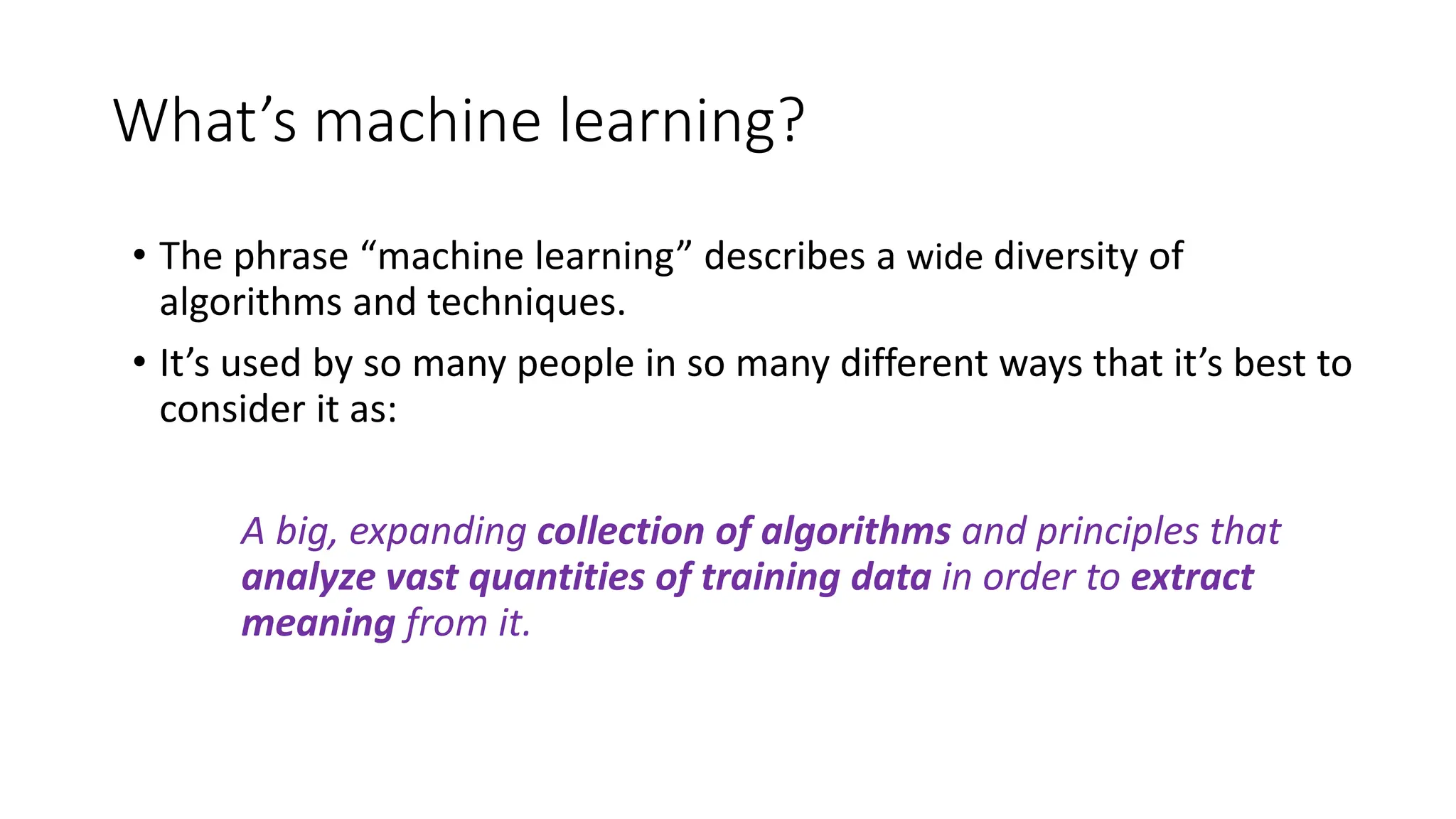 What’s machine learning?
• The phrase “machine learning” describes a wide diversity of
algorithms and techniques.
• It’s used by so many people in so many different ways that it’s best to
consider it as:
A big, expanding collection of algorithms and principles that
analyze vast quantities of training data in order to extract
meaning from it.
 