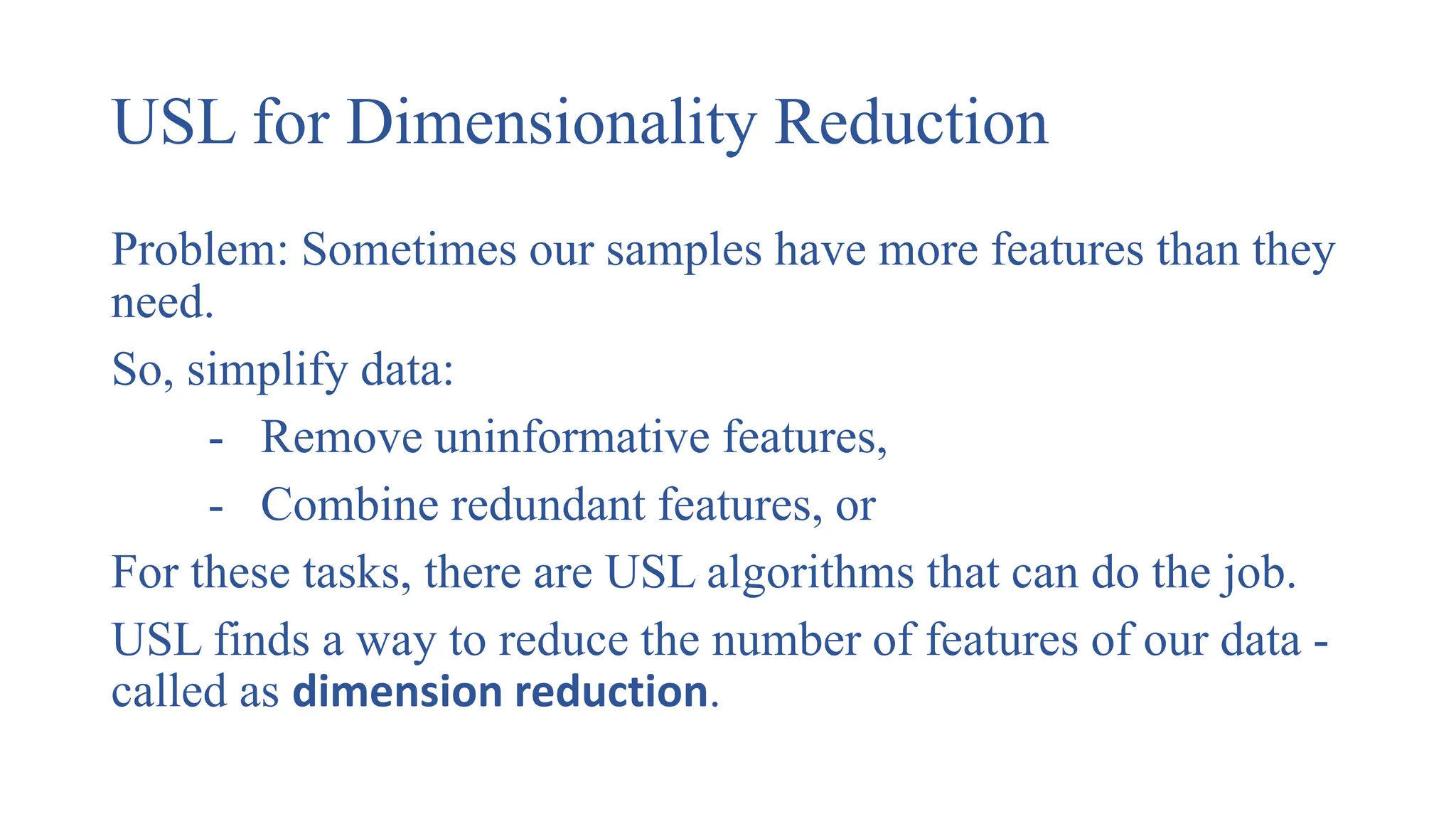 USL for Dimensionality Reduction
Problem: Sometimes our samples have more features than they
need.
So, simplify data:
- Remove uninformative features,
- Combine redundant features, or
For these tasks, there are USL algorithms that can do the job.
USL finds a way to reduce the number of features of our data -
called as dimension reduction.
 