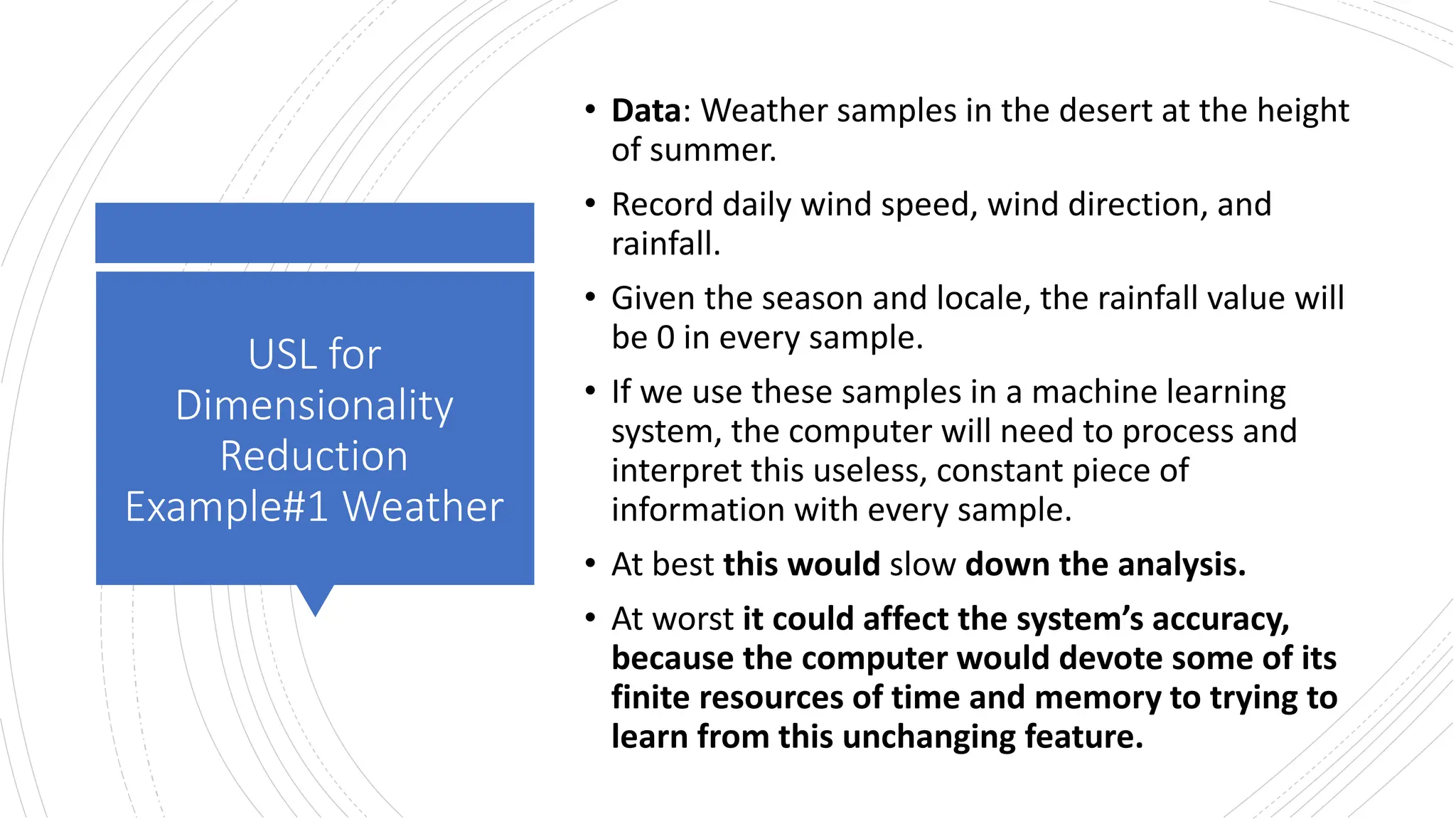 USL for
Dimensionality
Reduction
Example#1 Weather
• Data: Weather samples in the desert at the height
of summer.
• Record daily wind speed, wind direction, and
rainfall.
• Given the season and locale, the rainfall value will
be 0 in every sample.
• If we use these samples in a machine learning
system, the computer will need to process and
interpret this useless, constant piece of
information with every sample.
• At best this would slow down the analysis.
• At worst it could affect the system’s accuracy,
because the computer would devote some of its
finite resources of time and memory to trying to
learn from this unchanging feature.
 