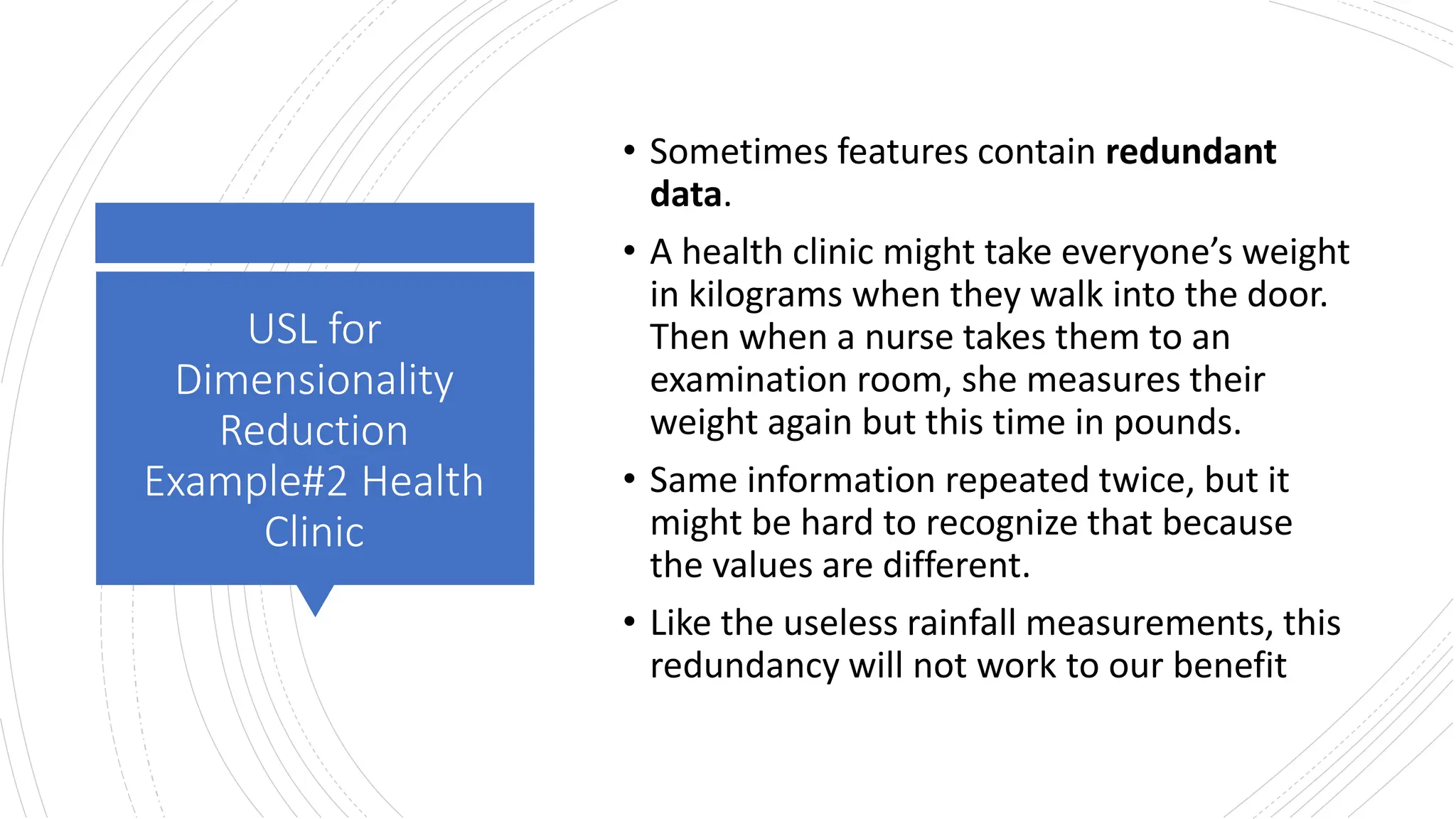 USL for
Dimensionality
Reduction
Example#2 Health
Clinic
• Sometimes features contain redundant
data.
• A health clinic might take everyone’s weight
in kilograms when they walk into the door.
Then when a nurse takes them to an
examination room, she measures their
weight again but this time in pounds.
• Same information repeated twice, but it
might be hard to recognize that because
the values are different.
• Like the useless rainfall measurements, this
redundancy will not work to our benefit
 