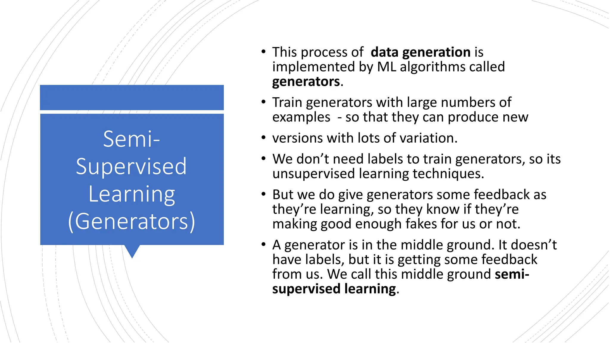 Semi-
Supervised
Learning
(Generators)
• This process of data generation is
implemented by ML algorithms called
generators.
• Train generators with large numbers of
examples - so that they can produce new
• versions with lots of variation.
• We don’t need labels to train generators, so its
unsupervised learning techniques.
• But we do give generators some feedback as
they’re learning, so they know if they’re
making good enough fakes for us or not.
• A generator is in the middle ground. It doesn’t
have labels, but it is getting some feedback
from us. We call this middle ground semi-
supervised learning.
 
