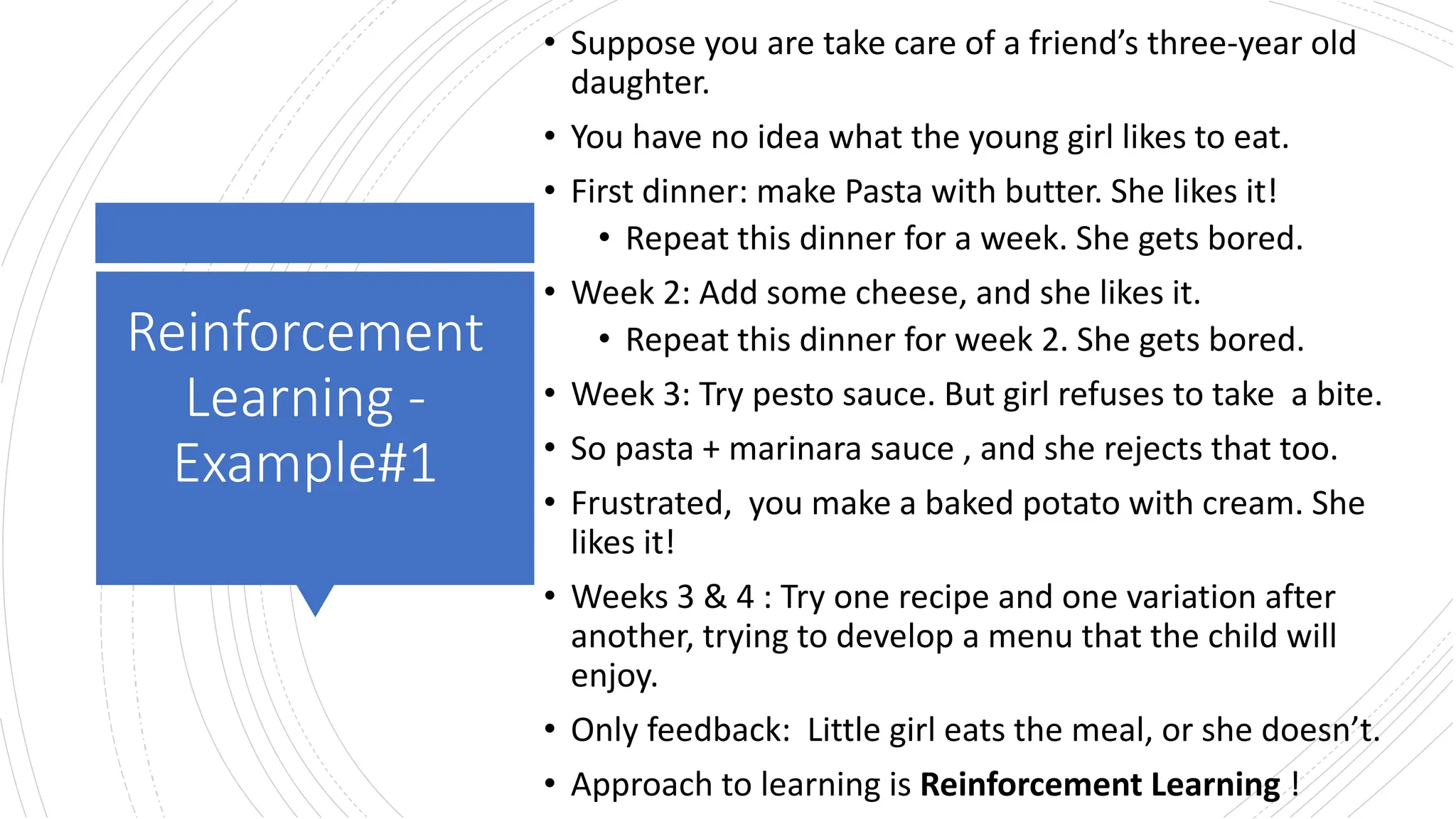 Reinforcement
Learning -
Example#1
• Suppose you are take care of a friend’s three-year old
daughter.
• You have no idea what the young girl likes to eat.
• First dinner: make Pasta with butter. She likes it!
• Repeat this dinner for a week. She gets bored.
• Week 2: Add some cheese, and she likes it.
• Repeat this dinner for week 2. She gets bored.
• Week 3: Try pesto sauce. But girl refuses to take a bite.
• So pasta + marinara sauce , and she rejects that too.
• Frustrated, you make a baked potato with cream. She
likes it!
• Weeks 3 & 4 : Try one recipe and one variation after
another, trying to develop a menu that the child will
enjoy.
• Only feedback: Little girl eats the meal, or she doesn’t.
• Approach to learning is Reinforcement Learning !
 