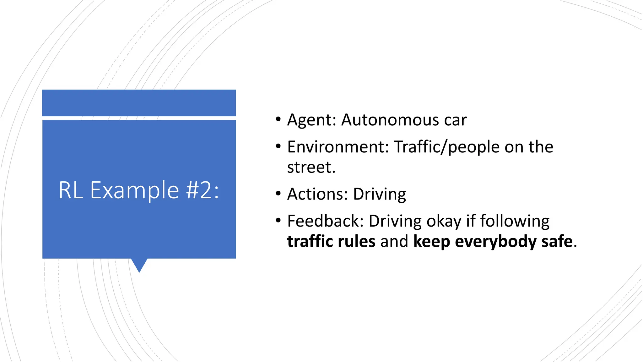 RL Example #2:
• Agent: Autonomous car
• Environment: Traffic/people on the
street.
• Actions: Driving
• Feedback: Driving okay if following
traffic rules and keep everybody safe.
 