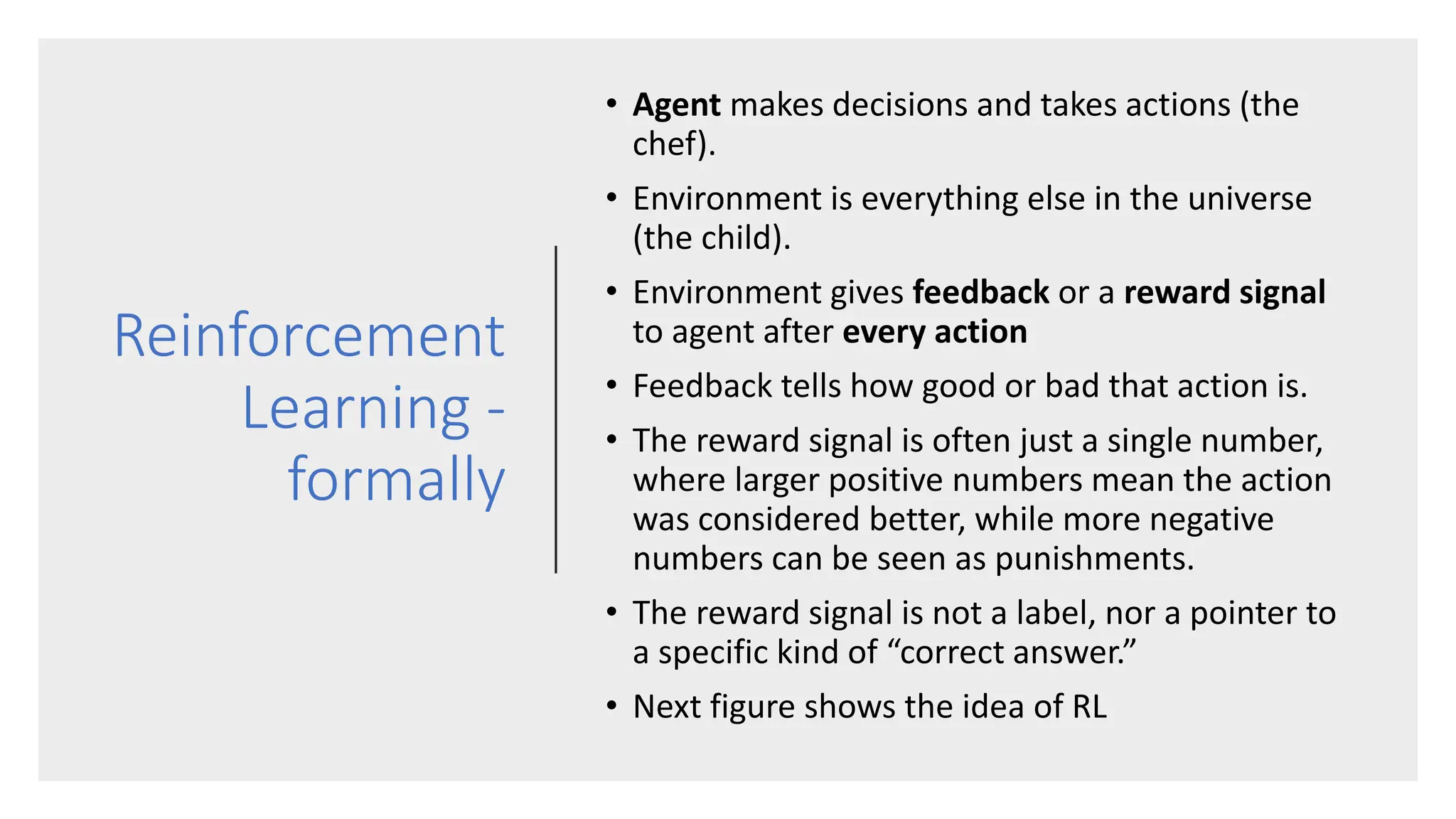 Reinforcement
Learning -
formally
• Agent makes decisions and takes actions (the
chef).
• Environment is everything else in the universe
(the child).
• Environment gives feedback or a reward signal
to agent after every action
• Feedback tells how good or bad that action is.
• The reward signal is often just a single number,
where larger positive numbers mean the action
was considered better, while more negative
numbers can be seen as punishments.
• The reward signal is not a label, nor a pointer to
a specific kind of “correct answer.”
• Next figure shows the idea of RL
 