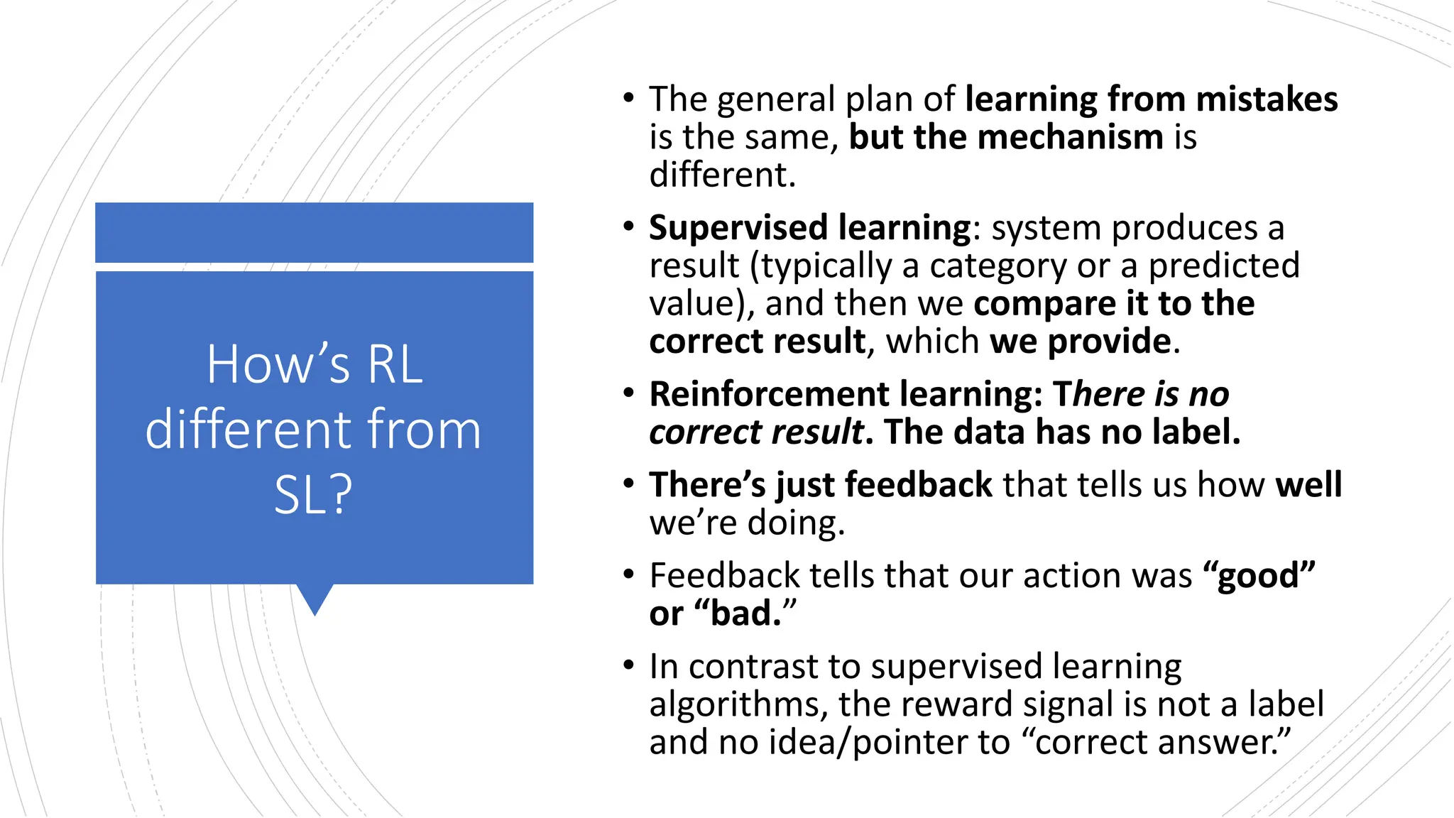 How’s RL
different from
SL?
• The general plan of learning from mistakes
is the same, but the mechanism is
different.
• Supervised learning: system produces a
result (typically a category or a predicted
value), and then we compare it to the
correct result, which we provide.
• Reinforcement learning: There is no
correct result. The data has no label.
• There’s just feedback that tells us how well
we’re doing.
• Feedback tells that our action was “good”
or “bad.”
• In contrast to supervised learning
algorithms, the reward signal is not a label
and no idea/pointer to “correct answer.”
 