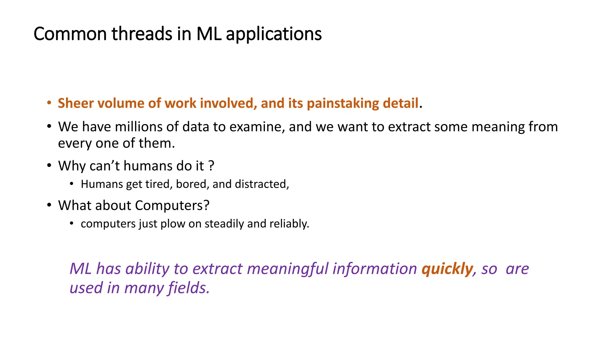Common threads in ML applications
• Sheer volume of work involved, and its painstaking detail.
• We have millions of data to examine, and we want to extract some meaning from
every one of them.
• Why can’t humans do it ?
• Humans get tired, bored, and distracted,
• What about Computers?
• computers just plow on steadily and reliably.
ML has ability to extract meaningful information quickly, so are
used in many fields.
 