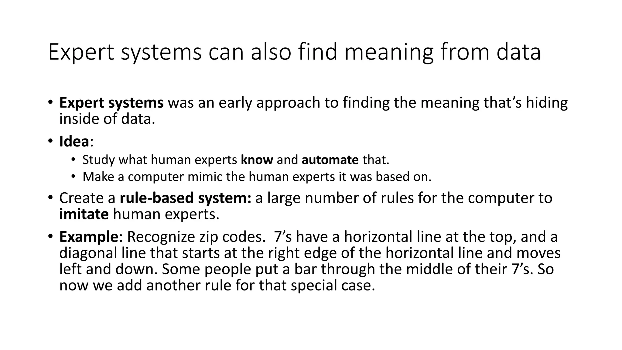 Expert systems can also find meaning from data
• Expert systems was an early approach to finding the meaning that’s hiding
inside of data.
• Idea:
• Study what human experts know and automate that.
• Make a computer mimic the human experts it was based on.
• Create a rule-based system: a large number of rules for the computer to
imitate human experts.
• Example: Recognize zip codes. 7’s have a horizontal line at the top, and a
diagonal line that starts at the right edge of the horizontal line and moves
left and down. Some people put a bar through the middle of their 7’s. So
now we add another rule for that special case.
 