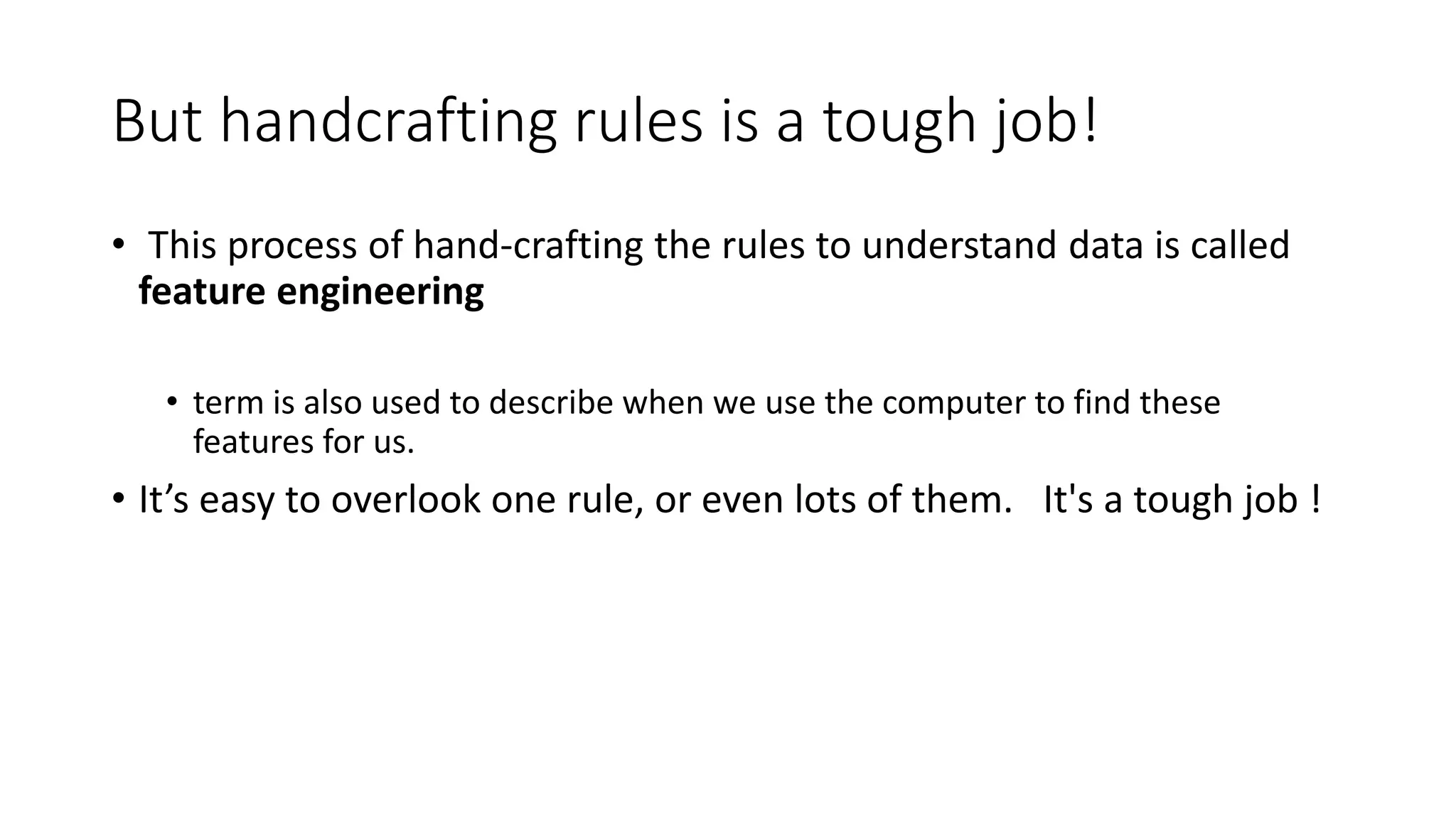 But handcrafting rules is a tough job!
• This process of hand-crafting the rules to understand data is called
feature engineering
• term is also used to describe when we use the computer to find these
features for us.
• It’s easy to overlook one rule, or even lots of them. It's a tough job !
 