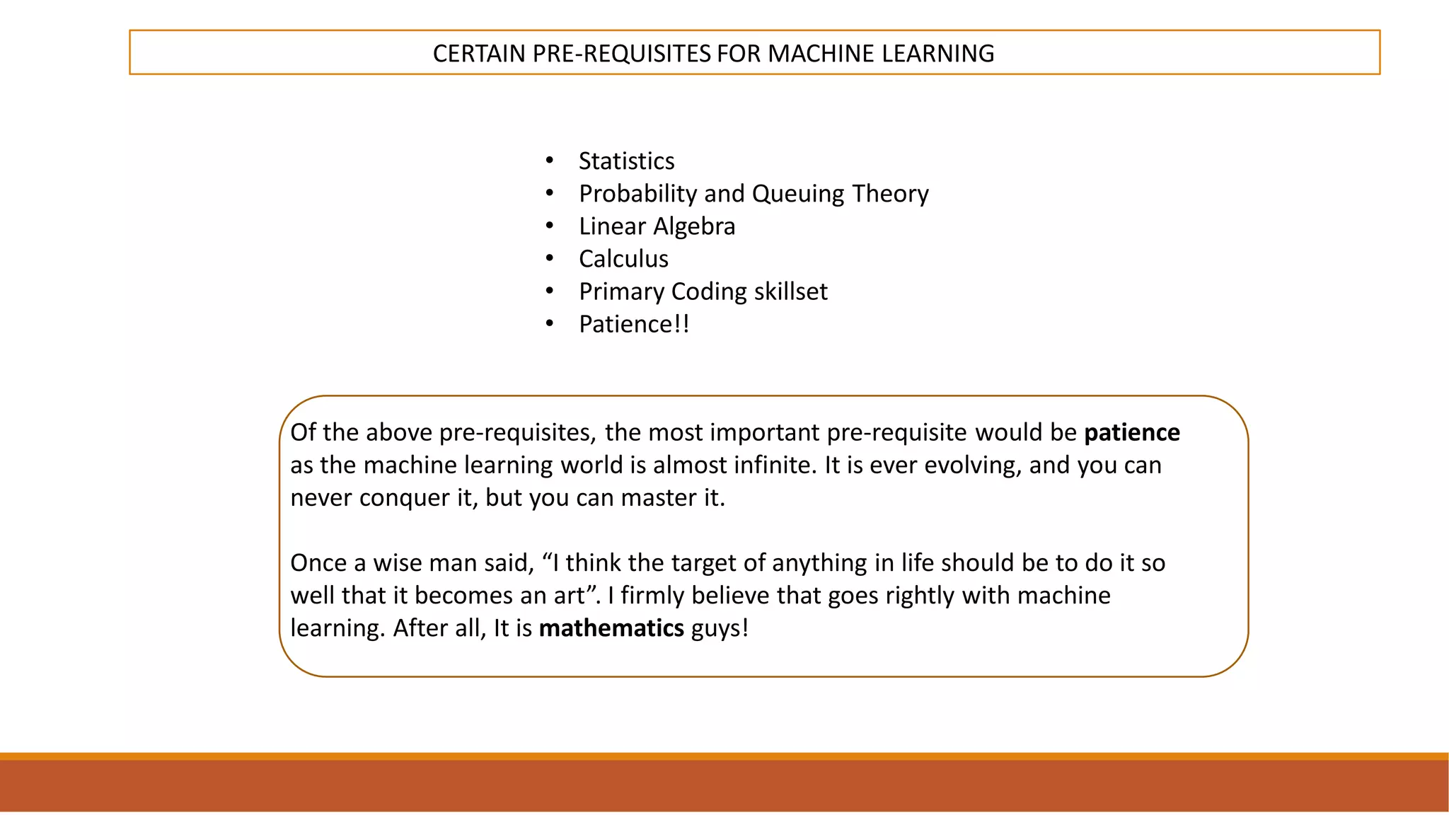 INTRODUCTION
TO
MACHINE LEARNING
CERTAIN PRE-REQUISITES FOR MACHINE LEARNING
• Statistics
• Probability and Queuing Theory
• Linear Algebra
• Calculus
• Primary Coding skillset
• Patience!!
Of the above pre-requisites, the most important pre-requisite would be patience
as the machine learning world is almost infinite. It is ever evolving, and you can
never conquer it, but you can master it.
Once a wise man said, “I think the target of anything in life should be to do it so
well that it becomes an art”. I firmly believe that goes rightly with machine
learning. After all, It is mathematics guys!
 