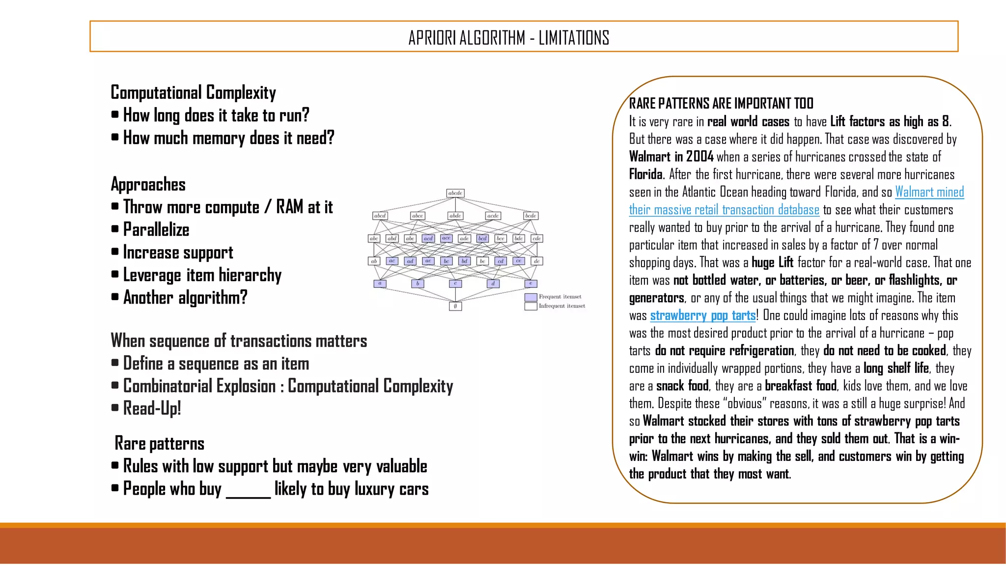 APRIORI ALGORITHM - LIMITATIONS
Computational Complexity
• How long does it take to run?
• How much memory does it need?
Approaches
• Throw more compute / RAM at it
• Parallelize
• Increase support
• Leverage item hierarchy
• Another algorithm?
When sequence of transactions matters
• Define a sequence as an item
• Combinatorial Explosion : Computational Complexity
• Read-Up!
Rare patterns
• Rules with low support but maybe very valuable
• People who buy ______ likely to buy luxury cars
RARE PATTERNS ARE IMPORTANT TOO
It is very rare in real world cases to have Lift factors as high as 8.
But there was a case where it did happen. That case was discovered by
Walmart in 2004 when a series of hurricanes crossedthe state of
Florida. After the first hurricane, there were several more hurricanes
seen in the Atlantic Ocean heading toward Florida, and so Walmart mined
their massive retail transaction database to see what their customers
really wanted to buy prior to the arrival of a hurricane. They found one
particular item that increased in sales by a factor of 7 over normal
shopping days. That was a huge Lift factor for a real-world case. That one
item was not bottled water, or batteries, or beer, or flashlights, or
generators, or any of the usual things that we might imagine. The item
was strawberry pop tarts! One could imagine lots of reasons why this
was the most desired product prior to the arrival of a hurricane – pop
tarts do not require refrigeration, they do not need to be cooked, they
come in individually wrapped portions, they have a long shelf life, they
are a snack food, they are a breakfast food, kids love them, and we love
them. Despite these “obvious” reasons, it was a still a huge surprise! And
so Walmart stocked their stores with tons of strawberry pop tarts
prior to the next hurricanes, and they sold them out. That is a win-
win: Walmart wins by making the sell, and customers win by getting
the product that they most want.
 