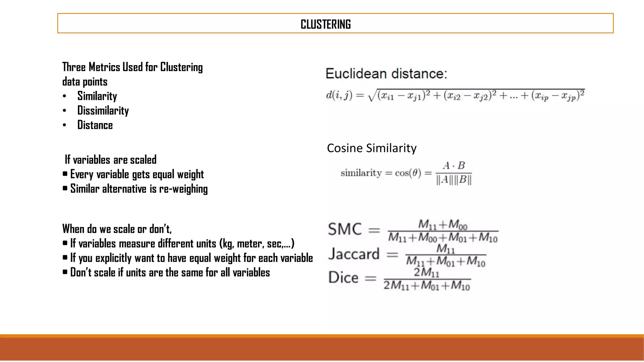 CLUSTERING
Three Metrics Used for Clustering
data points
• Similarity
• Dissimilarity
• Distance
When do we scale or don’t,
• If variables measure different units (kg, meter, sec,…)
• If you explicitly want to have equal weight for each variable
• Don’t scale if units are the same for all variables
If variables are scaled
• Every variable gets equal weight
• Similar alternative is re-weighing
Cosine Similarity
 