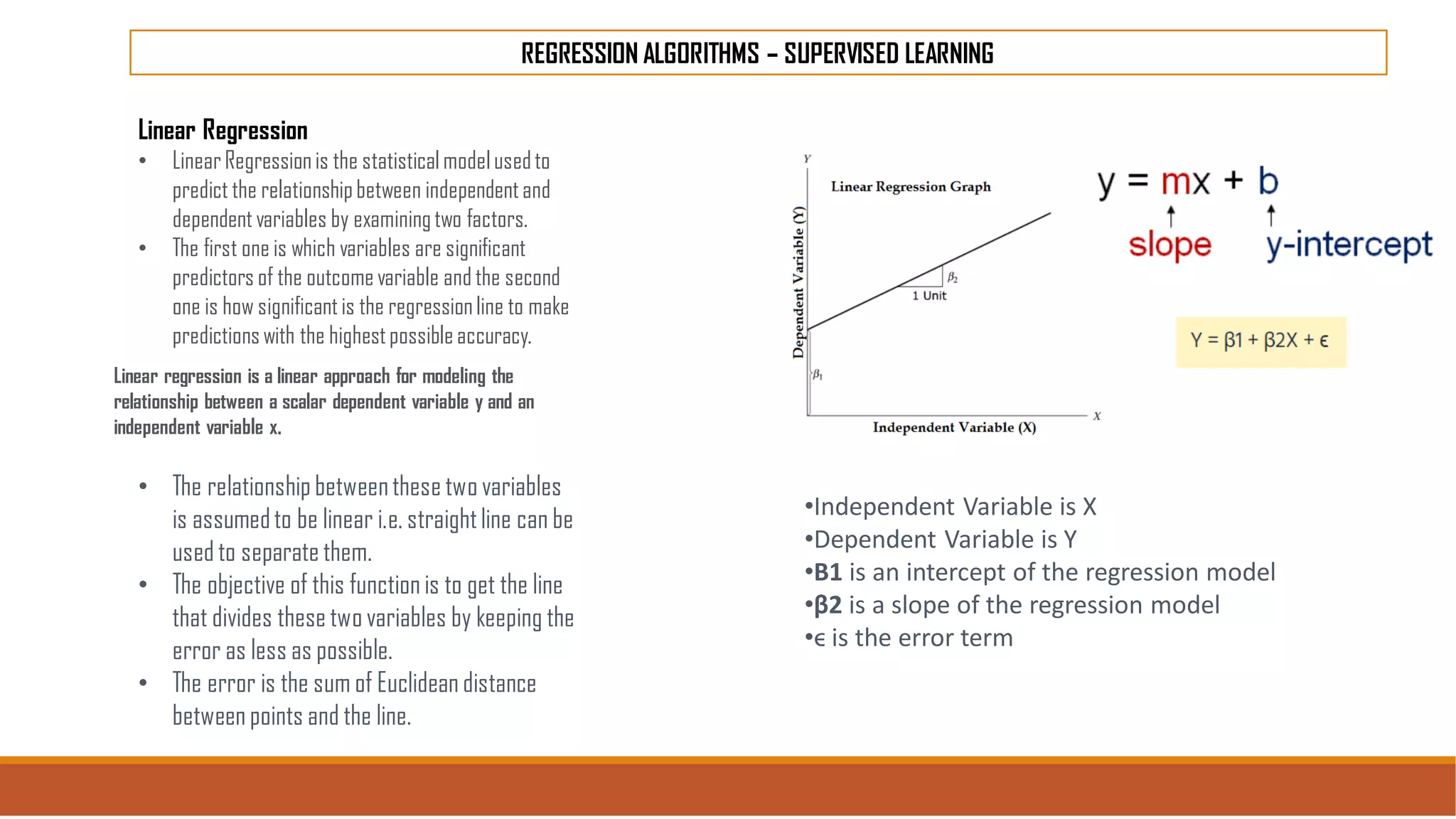 REGRESSION ALGORITHMS – SUPERVISED LEARNING
Linear Regression
• LinearRegressionis the statisticalmodelusedto
predict the relationshipbetween independentand
dependentvariables by examiningtwo factors.
• The first one is which variables are significant
predictors of the outcomevariable and the second
one is how significantis the regressionline to make
predictionswith the highestpossibleaccuracy.
Linear regression is a linear approach for modeling the
relationship between a scalar dependent variable y and an
independent variable x.
• The relationship betweenthese two variables
is assumedto be linear i.e. straightline can be
used to separate them.
• The objective of this function is to get the line
that divides these two variables by keeping the
error as less as possible.
• The error is the sum of Euclidean distance
between points and the line.
•Independent Variable is X
•Dependent Variable is Y
•Β1 is an intercept of the regression model
•β2 is a slope of the regression model
•ϵ is the error term
 