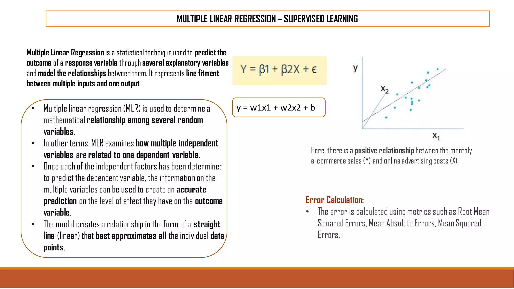 MULTIPLE LINEAR REGRESSION – SUPERVISED LEARNING
Here, there is a positive relationship between the monthly
e-commercesales(Y) and onlineadvertisingcosts (X)
y = w1x1 + w2x2 + b
Multiple Linear Regression is a statisticaltechniqueusedto predict the
outcome of a response variable throughseveral explanatory variables
and model the relationships between them. It represents line fitment
between multiple inputs and one output
• Multiple linear regression (MLR) is used to determinea
mathematical relationship among several random
variables.
• In other terms, MLR examines how multiple independent
variables are related to one dependent variable.
• Once eachof the independent factors has been determined
to predict the dependent variable, the information on the
multiple variables can be usedto create an accurate
prediction on the level of effect they have on the outcome
variable.
• The model creates a relationship in the form of a straight
line (linear) that best approximates all the individual data
points.
Error Calculation:
• The error is calculated usingmetrics such as Root Mean
SquaredErrors, MeanAbsolute Errors, MeanSquared
Errors.
 