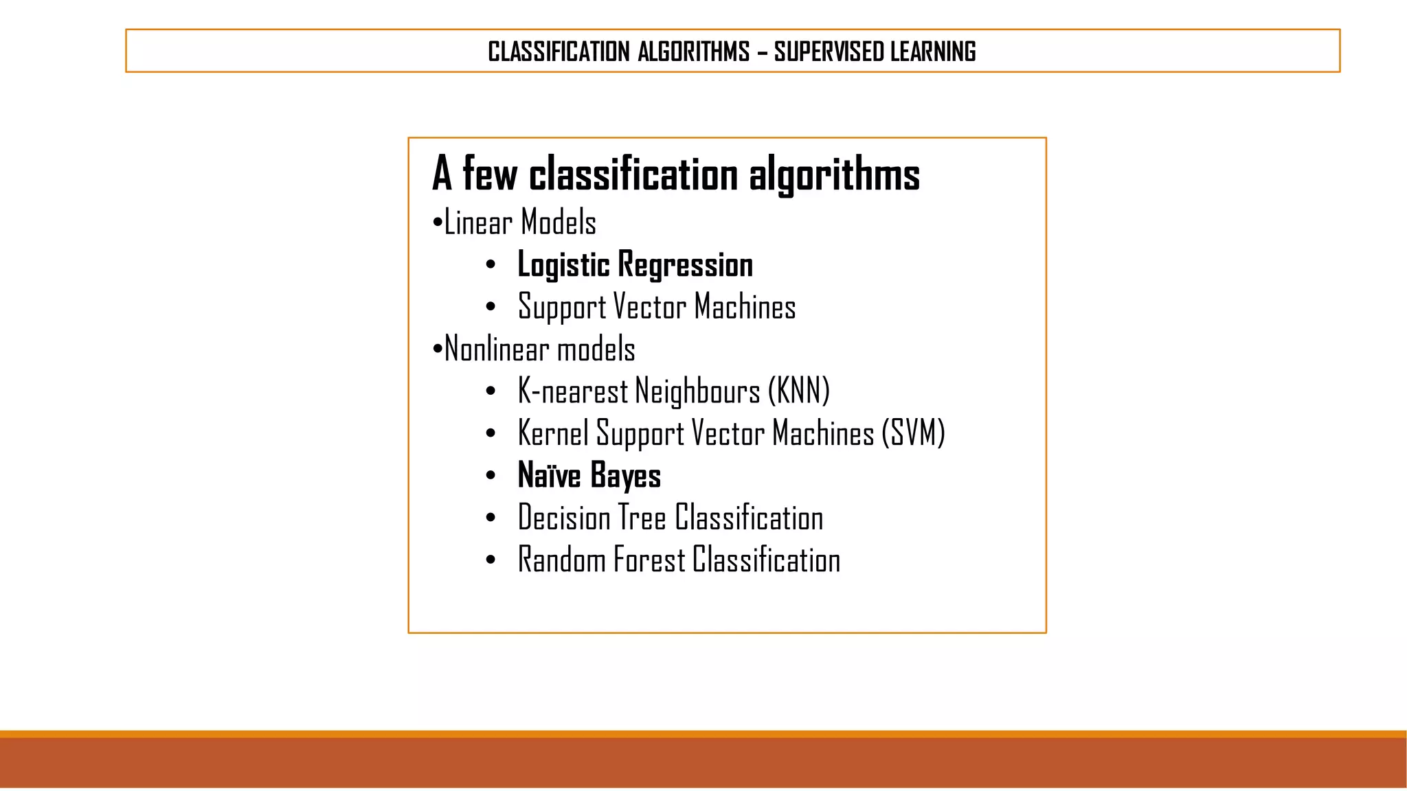 CLASSIFICATION ALGORITHMS – SUPERVISED LEARNING
A few classification algorithms
•Linear Models
• Logistic Regression
• Support Vector Machines
•Nonlinear models
• K-nearest Neighbours (KNN)
• Kernel Support Vector Machines (SVM)
• Naïve Bayes
• Decision Tree Classification
• Random Forest Classification
 