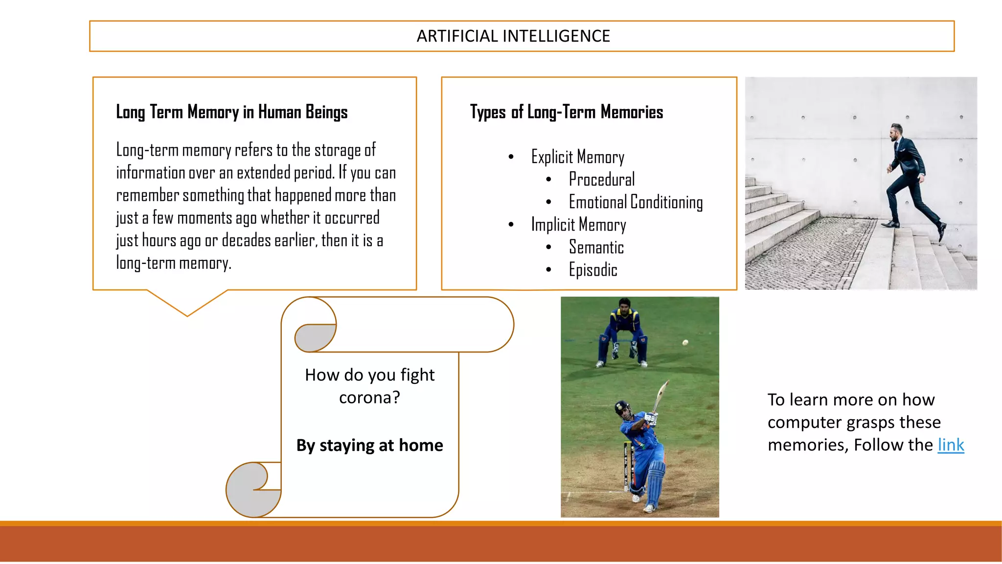 ARTIFICIAL INTELLIGENCE
Long Term Memory in Human Beings
Long-term memory refers to the storage of
information over an extended period. If you can
remembersomethingthat happenedmore than
just a few moments ago whether it occurred
just hours ago or decades earlier, then it is a
long-term memory.
Types of Long-Term Memories
• Explicit Memory
• Procedural
• Emotional Conditioning
• Implicit Memory
• Semantic
• Episodic
How do you fight
corona?
By staying at home
To learn more on how
computer grasps these
memories, Follow the link
 