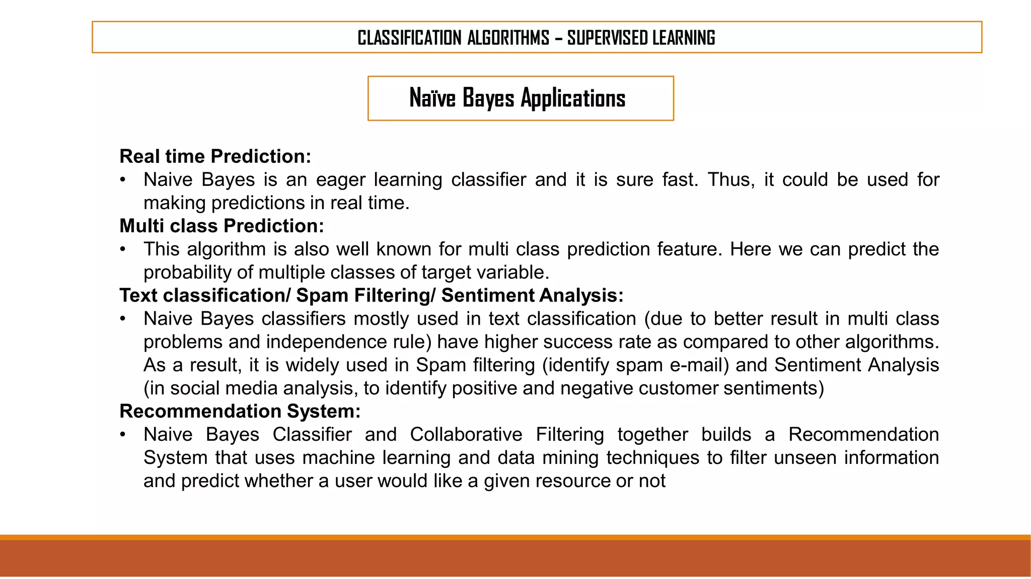 CLASSIFICATION ALGORITHMS – SUPERVISED LEARNING
Naïve Bayes Applications
Real time Prediction:
• Naive Bayes is an eager learning classifier and it is sure fast. Thus, it could be used for
making predictions in real time.
Multi class Prediction:
• This algorithm is also well known for multi class prediction feature. Here we can predict the
probability of multiple classes of target variable.
Text classification/ Spam Filtering/ Sentiment Analysis:
• Naive Bayes classifiers mostly used in text classification (due to better result in multi class
problems and independence rule) have higher success rate as compared to other algorithms.
As a result, it is widely used in Spam filtering (identify spam e-mail) and Sentiment Analysis
(in social media analysis, to identify positive and negative customer sentiments)
Recommendation System:
• Naive Bayes Classifier and Collaborative Filtering together builds a Recommendation
System that uses machine learning and data mining techniques to filter unseen information
and predict whether a user would like a given resource or not
 