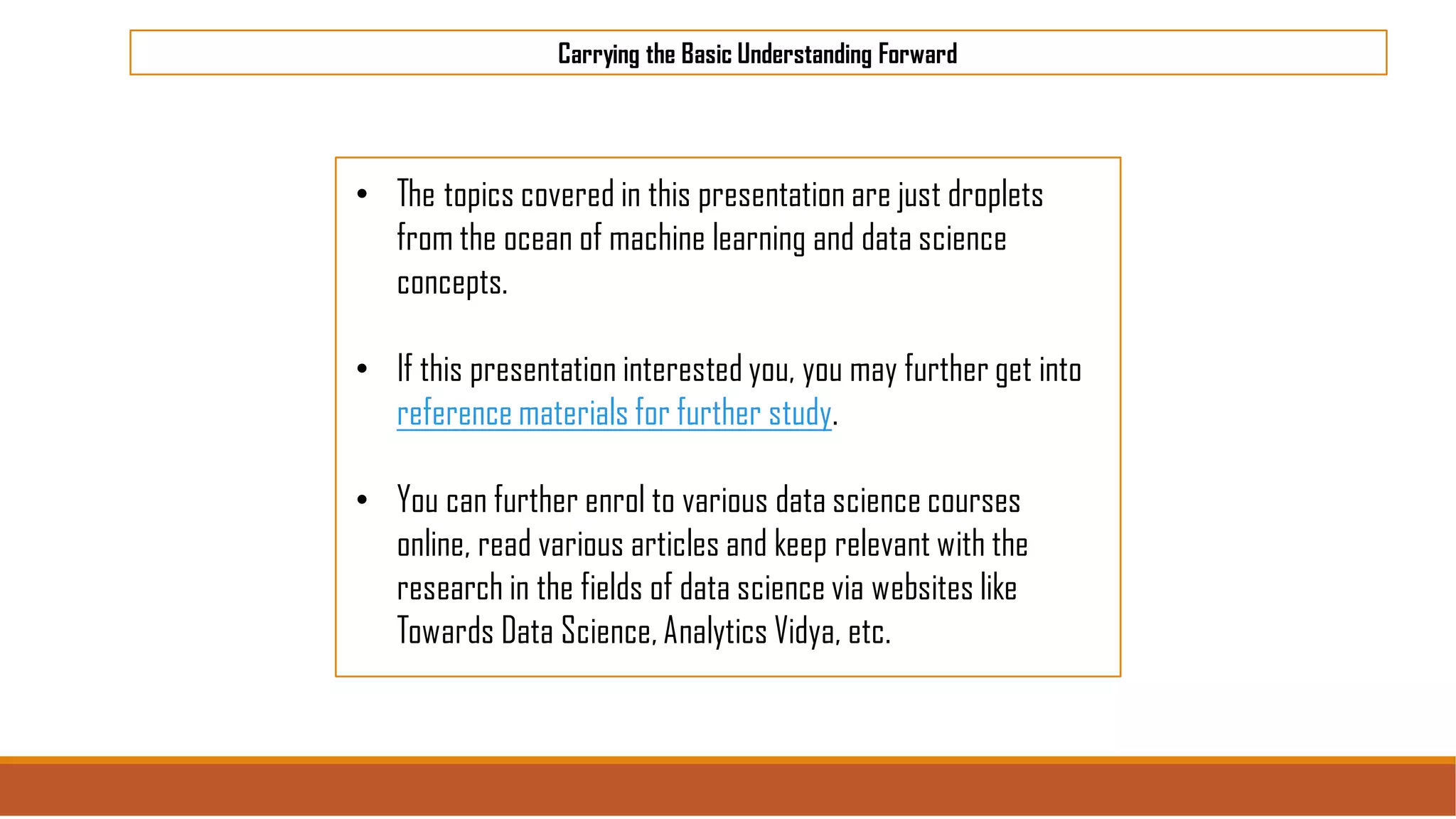 Carrying the Basic Understanding Forward
• The topics covered in this presentation are just droplets
from the ocean of machine learning and data science
concepts.
• If this presentation interested you, you may further get into
reference materials for further study.
• You can further enrol to various data science courses
online, read various articles and keep relevant with the
research in the fields of data science via websites like
Towards Data Science, Analytics Vidya, etc.
 