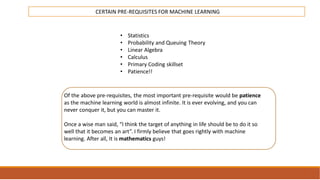 INTRODUCTION
TO
MACHINE LEARNING
CERTAIN PRE-REQUISITES FOR MACHINE LEARNING
• Statistics
• Probability and Queuing Theory
• Linear Algebra
• Calculus
• Primary Coding skillset
• Patience!!
Of the above pre-requisites, the most important pre-requisite would be patience
as the machine learning world is almost infinite. It is ever evolving, and you can
never conquer it, but you can master it.
Once a wise man said, “I think the target of anything in life should be to do it so
well that it becomes an art”. I firmly believe that goes rightly with machine
learning. After all, It is mathematics guys!
 