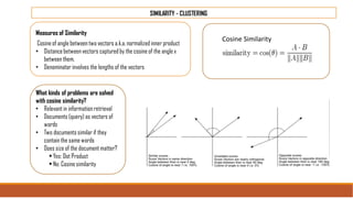 SIMILARITY - CLUSTERING
Measures of Similarity
Cosineof angle between two vectors a.k.a.normalized inner product
• Distancebetweenvectors captured by the cosine of the angle x
between them.
• Denominator involves the lengths of the vectors
What kinds of problems are solved
with cosine similarity?
• Relevant in information retrieval
• Documents (query) as vectors of
words
• Two documents similar if they
contain the same words
• Does size of the document matter?
• Yes: Dot Product
• No: Cosine similarity
Cosine Similarity
 