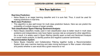CLASSIFICATION ALGORITHMS – SUPERVISED LEARNING
Naïve Bayes Applications
Real time Prediction:
• Naive Bayes is an eager learning classifier and it is sure fast. Thus, it could be used for
making predictions in real time.
Multi class Prediction:
• This algorithm is also well known for multi class prediction feature. Here we can predict the
probability of multiple classes of target variable.
Text classification/ Spam Filtering/ Sentiment Analysis:
• Naive Bayes classifiers mostly used in text classification (due to better result in multi class
problems and independence rule) have higher success rate as compared to other algorithms.
As a result, it is widely used in Spam filtering (identify spam e-mail) and Sentiment Analysis
(in social media analysis, to identify positive and negative customer sentiments)
Recommendation System:
• Naive Bayes Classifier and Collaborative Filtering together builds a Recommendation
System that uses machine learning and data mining techniques to filter unseen information
and predict whether a user would like a given resource or not
 
