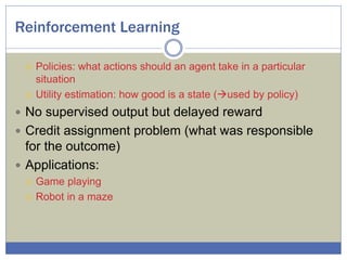 Reinforcement Learning
 Policies: what actions should an agent take in a particular
situation
 Utility estimation: how good is a state (used by policy)
 No supervised output but delayed reward
 Credit assignment problem (what was responsible
for the outcome)
 Applications:
 Game playing
 Robot in a maze
 