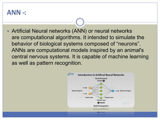 ANN -:
 Artificial Neural networks (ANN) or neural networks
are computational algorithms. It intended to simulate the
behavior of biological systems composed of “neurons”.
ANNs are computational models inspired by an animal's
central nervous systems. It is capable of machine learning
as well as pattern recognition.
 