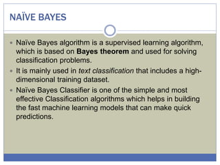 NAÏVE BAYES
 Naïve Bayes algorithm is a supervised learning algorithm,
which is based on Bayes theorem and used for solving
classification problems.
 It is mainly used in text classification that includes a high-
dimensional training dataset.
 Naïve Bayes Classifier is one of the simple and most
effective Classification algorithms which helps in building
the fast machine learning models that can make quick
predictions.
 