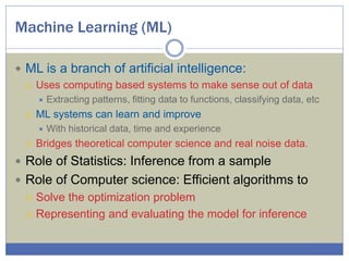 Machine Learning (ML)
 ML is a branch of artificial intelligence:
 Uses computing based systems to make sense out of data
 Extracting patterns, fitting data to functions, classifying data, etc
 ML systems can learn and improve
 With historical data, time and experience
 Bridges theoretical computer science and real noise data.
 Role of Statistics: Inference from a sample
 Role of Computer science: Efficient algorithms to
 Solve the optimization problem
 Representing and evaluating the model for inference
 