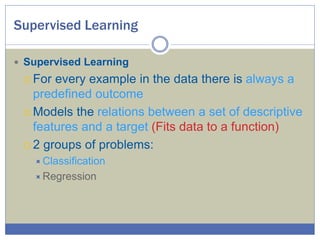 Supervised Learning
 Supervised Learning
 For every example in the data there is always a
predefined outcome
 Models the relations between a set of descriptive
features and a target (Fits data to a function)
 2 groups of problems:
Classification
Regression
 