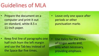 Guidelines of MLA
• Prepare the document on a
computer and print it out
on standard, white 8.5 x
11-inch paper.
• Leave only one space after
periods or other
punctuation marks
• Keep first line of paragraphs one
half-inch from the left margin
and use the Tab key instead of
the Space Bar five times.
• Use italics for the titles
of longer works and,
only when necessary,
providing emphasis.
 