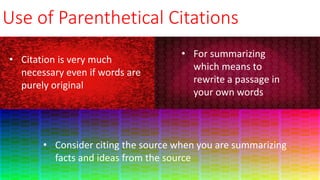 Use of Parenthetical Citations
• Consider citing the source when you are summarizing
facts and ideas from the source
• For summarizing
which means to
rewrite a passage in
your own words
• Citation is very much
necessary even if words are
purely original
 