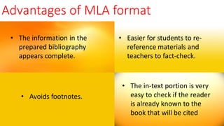 Advantages of MLA format
• The information in the
prepared bibliography
appears complete.
• Easier for students to re-
reference materials and
teachers to fact-check.
• Avoids footnotes.
• The in-text portion is very
easy to check if the reader
is already known to the
book that will be cited
 