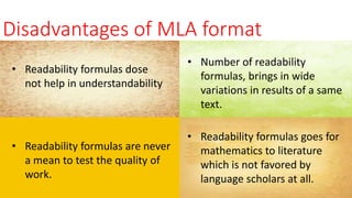 Disadvantages of MLA format
• Readability formulas dose
not help in understandability
• Number of readability
formulas, brings in wide
variations in results of a same
text.
• Readability formulas are never
a mean to test the quality of
work.
• Readability formulas goes for
mathematics to literature
which is not favored by
language scholars at all.
 