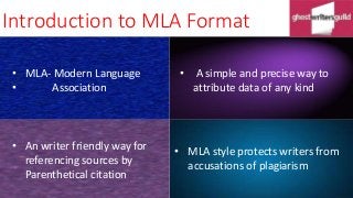 Introduction to MLA Format
• A simple and precise way to
attribute data of any kind
• An writer friendly way for
referencing sources by
Parenthetical citation
• MLA- Modern Language
• Association
• MLA style protects writers from
accusations of plagiarism
 