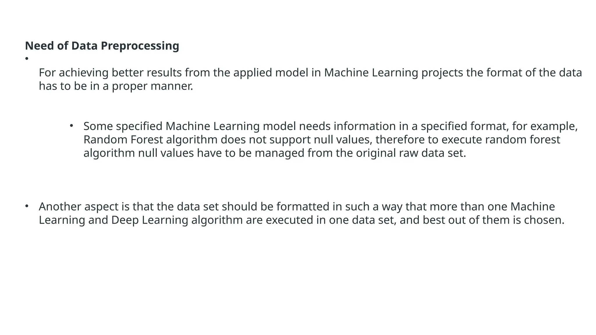Need of Data Preprocessing
•
For achieving better results from the applied model in Machine Learning projects the format of the data
has to be in a proper manner.
• Some specified Machine Learning model needs information in a specified format, for example,
Random Forest algorithm does not support null values, therefore to execute random forest
algorithm null values have to be managed from the original raw data set.
• Another aspect is that the data set should be formatted in such a way that more than one Machine
Learning and Deep Learning algorithm are executed in one data set, and best out of them is chosen.
 